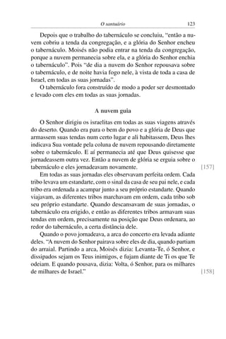 O santuário                         123

    Depois que o trabalho do tabernáculo se concluiu, “então a nu-
vem cobriu a tenda da congregação, e a glória do Senhor encheu
o tabernáculo. Moisés não podia entrar na tenda da congregação,
porque a nuvem permanecia sobre ela, e a glória do Senhor enchia
o tabernáculo”. Pois “de dia a nuvem do Senhor repousava sobre
o tabernáculo, e de noite havia fogo nele, à vista de toda a casa de
Israel, em todas as suas jornadas”.
    O tabernáculo fora construído de modo a poder ser desmontado
e levado com eles em todas as suas jornadas.

                          A nuvem guia
    O Senhor dirigiu os israelitas em todas as suas viagens através
do deserto. Quando era para o bem do povo e a glória de Deus que
armassem suas tendas num certo lugar e ali habitassem, Deus lhes
indicava Sua vontade pela coluna de nuvem repousando diretamente
sobre o tabernáculo. E aí permanecia até que Deus quisesse que
jornadeassem outra vez. Então a nuvem de glória se erguia sobre o
tabernáculo e eles jornadeavam novamente.                               [157]
    Em todas as suas jornadas eles observavam perfeita ordem. Cada
tribo levava um estandarte, com o sinal da casa de seu pai nele, e cada
tribo era ordenada a acampar junto a seu próprio estandarte. Quando
viajavam, as diferentes tribos marchavam em ordem, cada tribo sob
seu próprio estandarte. Quando descansavam de suas jornadas, o
tabernáculo era erigido, e então as diferentes tribos armavam suas
tendas em ordem, precisamente na posição que Deus ordenara, ao
redor do tabernáculo, a certa distância dele.
    Quando o povo jornadeava, a arca do concerto era levada adiante
deles. “A nuvem do Senhor pairava sobre eles de dia, quando partiam
do arraial. Partindo a arca, Moisés dizia: Levanta-Te, ó Senhor, e
dissipados sejam os Teus inimigos, e fujam diante de Ti os que Te
odeiam. E quando pousava, dizia: Volta, ó Senhor, para os milhares
de milhares de Israel.”                                                 [158]
 