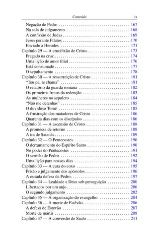 Conteúdo                                             ix

  Negação de Pedro . . . . . . . . . . . . . . . . . . . . . . . . . . . . . . . . . . .       167
  Na sala do julgamento . . . . . . . . . . . . . . . . . . . . . . . . . . . . . . .          168
  A conﬁssão de Judas . . . . . . . . . . . . . . . . . . . . . . . . . . . . . . . . .        169
  Jesus perante Pilatos . . . . . . . . . . . . . . . . . . . . . . . . . . . . . . . . .      170
  Enviado a Herodes . . . . . . . . . . . . . . . . . . . . . . . . . . . . . . . . . .        171
Capítulo 29 — A cruciﬁxão de Cristo . . . . . . . . . . . . . . . . . . . . .                  173
  Pregado na cruz . . . . . . . . . . . . . . . . . . . . . . . . . . . . . . . . . . . . .    174
  Uma lição de amor ﬁlial . . . . . . . . . . . . . . . . . . . . . . . . . . . . . .          176
  Está consumado . . . . . . . . . . . . . . . . . . . . . . . . . . . . . . . . . . . . .     177
  O sepultamento . . . . . . . . . . . . . . . . . . . . . . . . . . . . . . . . . . . . .     178
Capítulo 30 — A ressurreição de Cristo . . . . . . . . . . . . . . . . . . .                   181
  “Teu pai te chama” . . . . . . . . . . . . . . . . . . . . . . . . . . . . . . . . . .       181
  O relatório da guarda romana . . . . . . . . . . . . . . . . . . . . . . . . .               182
  Os primeiros frutos da redenção . . . . . . . . . . . . . . . . . . . . . . .                183
  As mulheres no sepulcro . . . . . . . . . . . . . . . . . . . . . . . . . . . . .            184
  “Não me detenhas” . . . . . . . . . . . . . . . . . . . . . . . . . . . . . . . . . .        185
  O duvidoso Tomé . . . . . . . . . . . . . . . . . . . . . . . . . . . . . . . . . . .        185
  A frustração dos matadores de Cristo . . . . . . . . . . . . . . . . . . .                   186
  Quarenta dias com os discípulos . . . . . . . . . . . . . . . . . . . . . . .                186
Capítulo 31 — A ascensão de Cristo . . . . . . . . . . . . . . . . . . . . . .                 188
  A promessa de retorno . . . . . . . . . . . . . . . . . . . . . . . . . . . . . . .          188
  A ira de Satanás . . . . . . . . . . . . . . . . . . . . . . . . . . . . . . . . . . . . .   189
Capítulo 32 — O Pentecostes . . . . . . . . . . . . . . . . . . . . . . . . . . .              190
  O derramamento do Espírito Santo . . . . . . . . . . . . . . . . . . . . .                   190
  No poder do Pentecostes . . . . . . . . . . . . . . . . . . . . . . . . . . . . .            191
  O sermão de Pedro . . . . . . . . . . . . . . . . . . . . . . . . . . . . . . . . . .        192
  Uma lição para nossos dias . . . . . . . . . . . . . . . . . . . . . . . . . . .             194
Capítulo 33 — A cura do coxo . . . . . . . . . . . . . . . . . . . . . . . . . .               195
  Prisão e julgamento dos apóstolos . . . . . . . . . . . . . . . . . . . . . .                196
  A ousada defesa de Pedro . . . . . . . . . . . . . . . . . . . . . . . . . . . . .           197
Capítulo 34 — Lealdade a Deus sob perseguição . . . . . . . . . . .                            200
  Libertados por um anjo . . . . . . . . . . . . . . . . . . . . . . . . . . . . . . .         200
  O segundo julgamento . . . . . . . . . . . . . . . . . . . . . . . . . . . . . . .           202
Capítulo 35 — A organização do evangelho . . . . . . . . . . . . . . .                         204
Capítulo 36 — A morte de Estêvão . . . . . . . . . . . . . . . . . . . . . . .                 206
  A defesa de Estevão . . . . . . . . . . . . . . . . . . . . . . . . . . . . . . . . .        207
  Morte de mártir . . . . . . . . . . . . . . . . . . . . . . . . . . . . . . . . . . . . .    208
Capítulo 37 — A conversão de Saulo . . . . . . . . . . . . . . . . . . . . .                   211
 