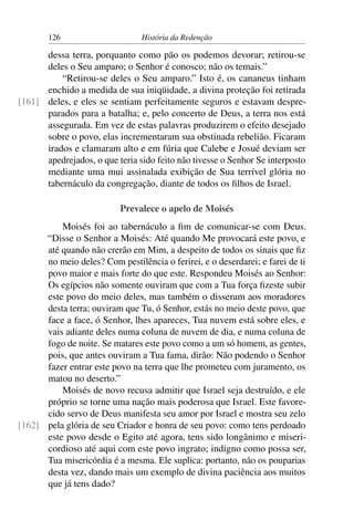 126                      História da Redenção

      dessa terra, porquanto como pão os podemos devorar; retirou-se
      deles o Seu amparo; o Senhor é conosco; não os temais.”
          “Retirou-se deles o Seu amparo.” Isto é, os cananeus tinham
      enchido a medida de sua iniqüidade, a divina proteção foi retirada
[161] deles, e eles se sentiam perfeitamente seguros e estavam despre-
      parados para a batalha; e, pelo concerto de Deus, a terra nos está
      assegurada. Em vez de estas palavras produzirem o efeito desejado
      sobre o povo, elas incrementaram sua obstinada rebelião. Ficaram
      irados e clamaram alto e em fúria que Calebe e Josué deviam ser
      apedrejados, o que teria sido feito não tivesse o Senhor Se interposto
      mediante uma mui assinalada exibição de Sua terrível glória no
      tabernáculo da congregação, diante de todos os ﬁlhos de Israel.

                           Prevalece o apelo de Moisés
          Moisés foi ao tabernáculo a ﬁm de comunicar-se com Deus.
      “Disse o Senhor a Moisés: Até quando Me provocará este povo, e
      até quando não crerão em Mim, a despeito de todos os sinais que ﬁz
      no meio deles? Com pestilência o ferirei, e o deserdarei; e farei de ti
      povo maior e mais forte do que este. Respondeu Moisés ao Senhor:
      Os egípcios não somente ouviram que com a Tua força ﬁzeste subir
      este povo do meio deles, mas também o disseram aos moradores
      desta terra; ouviram que Tu, ó Senhor, estás no meio deste povo, que
      face a face, ó Senhor, lhes apareces, Tua nuvem está sobre eles, e
      vais adiante deles numa coluna de nuvem de dia, e numa coluna de
      fogo de noite. Se matares este povo como a um só homem, as gentes,
      pois, que antes ouviram a Tua fama, dirão: Não podendo o Senhor
      fazer entrar este povo na terra que lhe prometeu com juramento, os
      matou no deserto.”
          Moisés de novo recusa admitir que Israel seja destruído, e ele
      próprio se torne uma nação mais poderosa que Israel. Este favore-
      cido servo de Deus manifesta seu amor por Israel e mostra seu zelo
[162] pela glória de seu Criador e honra de seu povo: como tens perdoado
      este povo desde o Egito até agora, tens sido longânimo e miseri-
      cordioso até aqui com este povo ingrato; indigno como possa ser,
      Tua misericórdia é a mesma. Ele suplica: portanto, não os pouparias
      desta vez, dando mais um exemplo de divina paciência aos muitos
      que já tens dado?
 