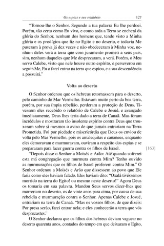 Os espias e seu relatório                 127

    “Tornou-lhe o Senhor. Segundo a tua palavra Eu lhe perdoei.
Porém, tão certo como Eu vivo, e como toda a Terra se encherá da
glória do Senhor, nenhum dos homens que, tendo visto a Minha
glória e os prodígios que ﬁz no Egito e no deserto, e todavia Me
puseram à prova já dez vezes e não obedeceram à Minha voz, ne-
nhum deles verá a terra que com juramento prometi a seus pais,
sim, nenhum daqueles que Me desprezaram, a verá. Porém, o Meu
servo Calebe, visto que nele houve outro espírito, e perseverou em
seguir-Me, Eu o farei entrar na terra que espiou, e a sua descendência
a possuirá.”

                          Volta ao deserto
    O Senhor ordenou que os hebreus retornassem para o deserto,
pelo caminho do Mar Vermelho. Estavam muito perto da boa terra,
porém, por sua ímpia rebelião, perderam a proteção de Deus. Ti-
vessem eles recebido o relatório de Calebe e Josué, e avançado
imediatamente, Deus lhes teria dado a terra de Canaã. Mas foram
incrédulos e mostraram tão insolente espírito contra Deus que trou-
xeram sobre si mesmos o aviso de que jamais entrariam na Terra
Prometida. Foi por piedade e misericórdia que Deus os enviou de
volta pelo Mar Vermelho, pois os amalequitas e cananeus, enquanto
eles demoravam e murmuravam, ouviram a respeito dos espias e se
prepararam para fazer guerra contra os ﬁlhos de Israel.               [163]
    “Depois disse o Senhor a Moisés e Arão: Até quando sofrerei
esta má congregação que murmura contra Mim? Tenho ouvido
as murmurações que os ﬁlhos de Israel proferem contra Mim.” O
Senhor ordenou a Moisés e Arão que dissessem ao povo que Ele
faria como eles haviam falado. Eles haviam dito: “Oxalá tivéssemos
morrido na terra do Egito! ou mesmo neste deserto!” Agora Deus
os tomaria em sua palavra. Mandou Seus servos dizer-lhes que
morreriam no deserto, os de vinte anos para cima, por causa de sua
rebeldia e murmuração contra o Senhor. Apenas Calebe e Josué,
entrariam na terra de Canaã. “Mas os vossos ﬁlhos, de que dizeis:
Por presa serão, farei entrar nela; e eles conhecerão a terra que vós
desprezastes.”
    O Senhor declarou que os ﬁlhos dos hebreus deviam vaguear no
deserto quarenta anos, contados do tempo em que deixaram o Egito,
 