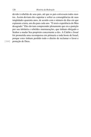 128                      História da Redenção

      devido à rebelião de seus pais, até que os pais estivessem todos mor-
      tos. Assim deviam eles suportar e sofrer as conseqüências de suas
      iniqüidades quarenta anos, de acordo com o número de dias em que
      espiaram a terra, um dia para cada ano. “E tereis experiência do Meu
      desagrado.” Eles deviam compreender plenamente que era a punição
      por sua idolatria e rebeldes murmurações, que tinham obrigado o
      Senhor a mudar Seu propósito concernente a eles. A Calebe e Josué
      foi prometida uma recompensa em primazia a toda hoste de Israel,
      porque estes tinham perdido todo o direito de reclamar o favor e
[164] proteção de Deus.
 