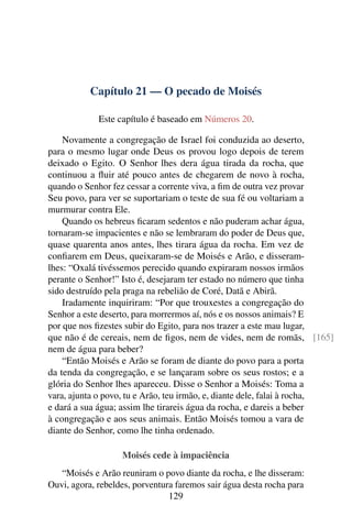 Capítulo 21 — O pecado de Moisés

             Este capítulo é baseado em Números 20.

    Novamente a congregação de Israel foi conduzida ao deserto,
para o mesmo lugar onde Deus os provou logo depois de terem
deixado o Egito. O Senhor lhes dera água tirada da rocha, que
continuou a ﬂuir até pouco antes de chegarem de novo à rocha,
quando o Senhor fez cessar a corrente viva, a ﬁm de outra vez provar
Seu povo, para ver se suportariam o teste de sua fé ou voltariam a
murmurar contra Ele.
    Quando os hebreus ﬁcaram sedentos e não puderam achar água,
tornaram-se impacientes e não se lembraram do poder de Deus que,
quase quarenta anos antes, lhes tirara água da rocha. Em vez de
conﬁarem em Deus, queixaram-se de Moisés e Arão, e disseram-
lhes: “Oxalá tivéssemos perecido quando expiraram nossos irmãos
perante o Senhor!” Isto é, desejaram ter estado no número que tinha
sido destruído pela praga na rebelião de Coré, Datã e Abirã.
    Iradamente inquiriram: “Por que trouxestes a congregação do
Senhor a este deserto, para morrermos aí, nós e os nossos animais? E
por que nos ﬁzestes subir do Egito, para nos trazer a este mau lugar,
que não é de cereais, nem de ﬁgos, nem de vides, nem de romãs, [165]
nem de água para beber?
    “Então Moisés e Arão se foram de diante do povo para a porta
da tenda da congregação, e se lançaram sobre os seus rostos; e a
glória do Senhor lhes apareceu. Disse o Senhor a Moisés: Toma a
vara, ajunta o povo, tu e Arão, teu irmão, e, diante dele, falai à rocha,
e dará a sua água; assim lhe tirareis água da rocha, e dareis a beber
à congregação e aos seus animais. Então Moisés tomou a vara de
diante do Senhor, como lhe tinha ordenado.

                   Moisés cede à impaciência
   “Moisés e Arão reuniram o povo diante da rocha, e lhe disseram:
Ouvi, agora, rebeldes, porventura faremos sair água desta rocha para
                                129
 