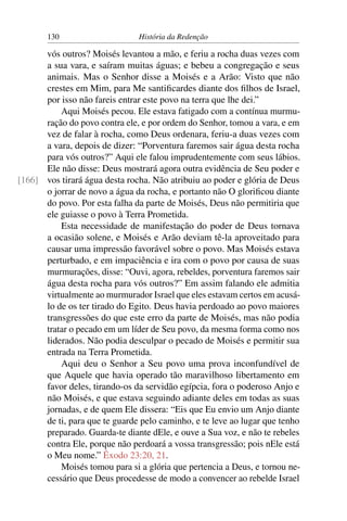 130                     História da Redenção

      vós outros? Moisés levantou a mão, e feriu a rocha duas vezes com
      a sua vara, e saíram muitas águas; e bebeu a congregação e seus
      animais. Mas o Senhor disse a Moisés e a Arão: Visto que não
      crestes em Mim, para Me santiﬁcardes diante dos ﬁlhos de Israel,
      por isso não fareis entrar este povo na terra que lhe dei.”
          Aqui Moisés pecou. Ele estava fatigado com a contínua murmu-
      ração do povo contra ele, e por ordem do Senhor, tomou a vara, e em
      vez de falar à rocha, como Deus ordenara, feriu-a duas vezes com
      a vara, depois de dizer: “Porventura faremos sair água desta rocha
      para vós outros?” Aqui ele falou imprudentemente com seus lábios.
      Ele não disse: Deus mostrará agora outra evidência de Seu poder e
[166] vos tirará água desta rocha. Não atribuiu ao poder e glória de Deus
      o jorrar de novo a água da rocha, e portanto não O gloriﬁcou diante
      do povo. Por esta falha da parte de Moisés, Deus não permitiria que
      ele guiasse o povo à Terra Prometida.
          Esta necessidade de manifestação do poder de Deus tornava
      a ocasião solene, e Moisés e Arão deviam tê-la aproveitado para
      causar uma impressão favorável sobre o povo. Mas Moisés estava
      perturbado, e em impaciência e ira com o povo por causa de suas
      murmurações, disse: “Ouvi, agora, rebeldes, porventura faremos sair
      água desta rocha para vós outros?” Em assim falando ele admitia
      virtualmente ao murmurador Israel que eles estavam certos em acusá-
      lo de os ter tirado do Egito. Deus havia perdoado ao povo maiores
      transgressões do que este erro da parte de Moisés, mas não podia
      tratar o pecado em um líder de Seu povo, da mesma forma como nos
      liderados. Não podia desculpar o pecado de Moisés e permitir sua
      entrada na Terra Prometida.
          Aqui deu o Senhor a Seu povo uma prova inconfundível de
      que Aquele que havia operado tão maravilhoso libertamento em
      favor deles, tirando-os da servidão egípcia, fora o poderoso Anjo e
      não Moisés, e que estava seguindo adiante deles em todas as suas
      jornadas, e de quem Ele dissera: “Eis que Eu envio um Anjo diante
      de ti, para que te guarde pelo caminho, e te leve ao lugar que tenho
      preparado. Guarda-te diante dEle, e ouve a Sua voz, e não te rebeles
      contra Ele, porque não perdoará a vossa transgressão; pois nEle está
      o Meu nome.” Êxodo 23:20, 21.
          Moisés tomou para si a glória que pertencia a Deus, e tornou ne-
      cessário que Deus procedesse de modo a convencer ao rebelde Israel
 