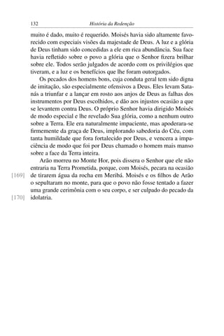 132                    História da Redenção

      muito é dado, muito é requerido. Moisés havia sido altamente favo-
      recido com especiais visões da majestade de Deus. A luz e a glória
      de Deus tinham sido concedidas a ele em rica abundância. Sua face
      havia reﬂetido sobre o povo a glória que o Senhor ﬁzera brilhar
      sobre ele. Todos serão julgados de acordo com os privilégios que
      tiveram, e a luz e os benefícios que lhe foram outorgados.
          Os pecados dos homens bons, cuja conduta geral tem sido digna
      de imitação, são especialmente ofensivos a Deus. Eles levam Sata-
      nás a triunfar e a lançar em rosto aos anjos de Deus as falhas dos
      instrumentos por Deus escolhidos, e dão aos injustos ocasião a que
      se levantem contra Deus. O próprio Senhor havia dirigido Moisés
      de modo especial e lhe revelado Sua glória, como a nenhum outro
      sobre a Terra. Ele era naturalmente impaciente, mas apoderara-se
      ﬁrmemente da graça de Deus, implorando sabedoria do Céu, com
      tanta humildade que fora fortalecido por Deus, e vencera a impa-
      ciência de modo que foi por Deus chamado o homem mais manso
      sobre a face da Terra inteira.
          Arão morreu no Monte Hor, pois dissera o Senhor que ele não
      entraria na Terra Prometida, porque, com Moisés, pecara na ocasião
[169] de tirarem água da rocha em Meribá. Moisés e os ﬁlhos de Arão
      o sepultaram no monte, para que o povo não fosse tentado a fazer
      uma grande cerimônia com o seu corpo, e ser culpado do pecado da
[170] idolatria.
 
