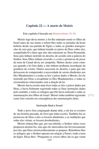 Capítulo 22 — A morte de Moisés

         Este capítulo é baseado em Deuteronômio 31-34.

    Moisés logo devia morrer, e foi-lhe ordenado reunir os ﬁlhos de
Israel antes de sua morte e referir-lhes todas as jornadas da hoste
hebréia desde sua partida do Egito, e todas as grandes transgres-
sões de seus pais, que tinham trazido os juízos de Deus sobre eles,
compelindo-O a dizer que eles não entrariam na Terra Prometida.
Seus pais tinham morrido no deserto, de acordo com a palavra do
Senhor. Seus ﬁlhos tinham crescido, e a estes a promessa de posse
da terra de Canaã devia ser cumprida. Muitos destes eram crian-
ças quando a lei fora dada, e não tinham nenhuma recordação da
grandeza do evento. Outros nasceram no deserto, e para que não
deixassem de compreender a necessidade de serem obedientes aos
Dez Mandamentos e a todas as leis e juízos dados a Moisés, foi ele
instruído por Deus a recapitular os Dez Mandamentos, e todas as
circunstâncias relacionadas com a doação da lei.
    Moisés havia escrito num livro todas as leis e juízos dados por
Deus, e havia ﬁelmente registrado todas as Suas instruções dadas
pelo caminho, e todos os milagres que Ele havia realizado e todas as
murmurações dos ﬁlhos de Israel. Moisés tinha também registrado [171]
como fora vencido em conseqüência das murmurações deles.

                     Instrução ﬁnal a Israel
    Todo o povo fora congregado diante dele, e ele leu os eventos
de sua história passada, do livro que tinha escrito. Também leu as
promessas de Deus a eles se fossem obedientes, e as maldições que
sobre eles viriam, se fossem desobedientes.
    Moisés relatou-lhes que, por sua rebelião, o Senhor várias vezes
propusera destruí-los, mas que ele intercedera tão fervorosamente
por eles, que Deus misericordiosamente os poupara. Relembrou-lhes
os milagres que o Senhor operara em relação a Faraó e toda a terra
do Egito. Disse-lhes: “Porquanto os vossos olhos são os que viram
                                133
 