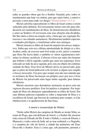 134                       História da Redenção

      todas as grandes obras que fez o Senhor. Guardai, pois, todos os
      mandamentos que hoje vos ordeno, para que sejais fortes, e entreis e
      possuais a terra para onde vos dirigis.” Deuteronômio 11:7, 8.
          Moisés advertiu especialmente os ﬁlhos de Israel contra o serem
      seduzidos pela idolatria. Fervorosamente instou com eles para obe-
      decerem aos mandamentos de Deus. Se demonstrassem obediência
      e amor ao Senhor e O servissem com suas afeições não divididas,
      Ele lhes daria a chuva na estação certa, e faria que sua vegetação ﬂo-
      rescesse e seu rebanho aumentasse. Desfrutariam também especiais
      e exaltados privilégios, e triunfariam sobre seus inimigos.
          Moisés instruiu os ﬁlhos de Israel de maneira fervorosa e impres-
      siva. Sabia que esta era a última oportunidade de dirigir-se a eles.
      Acabou, então, de escrever num livro todas as leis, juízos e estatutos
      que Deus lhe havia dado, e também os vários regulamentos refe-
[172] rentes às ofertas sacriﬁcais. Colocou o livro nas mãos dos homens
      que tinham o ofício sagrado e pediu que, para sua segurança, fosse
      colocado ao lado da arca sagrada, pois esta era objeto do contínuo
      cuidado de Deus. Esse livro de Moisés devia ser preservado, para
      que os juízes de Israel pudessem a ele recorrer se algum caso surgido
      o ﬁzesse necessário. Um povo que sempre erra não raro entende que
      os reclamos de Deus favoreçam seu próprio caso; por isso o livro
      de Moisés foi preservado num lugar muito sagrado, para futuras
      referências.
          Moisés encerrou suas derradeiras instruções ao povo com um
      vigoroso discurso profético. Este foi patético e eloqüente. Por inspi-
      ração de Deus ele abençoou separadamente as tribos de Israel. Em
      suas últimas palavras expandiu-se sobre a majestade de Deus e a
      excelência de Israel, que haveria de continuar para sempre, se Lhe
      obedecessem e se apoderassem de Sua força.

                       A morte e ressurreição de Moisés
           “Então subiu Moisés das campinas de Moabe ao monte Nebo, ao
       cume de Pisga, que está defronte de Jericó; e o Senhor lhe mostrou
       toda a terra de Gileade até Dã. E todo o Naftali, e a terra de Efraim, e
       Manassés; e toda a terra de Judá, até ao mar ocidental; e o Neguebe,
       e a campina do vale de Jericó, a cidade das palmeiras até Zoar.
       Disse-lhe o Senhor: Esta é a terra que, sob juramento, prometi a
 