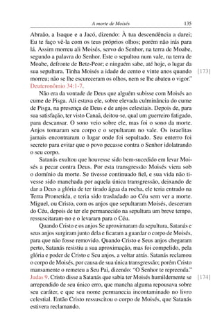 A morte de Moisés                     135

Abraão, a Isaque e a Jacó, dizendo: À tua descendência a darei;
Eu te faço vê-la com os teus próprios olhos; porém não irás para
lá. Assim morreu ali Moisés, servo do Senhor, na terra de Moabe,
segundo a palavra do Senhor. Este o sepultou num vale, na terra de
Moabe, defronte de Bete-Peor; e ninguém sabe, até hoje, o lugar da
sua sepultura. Tinha Moisés a idade de cento e vinte anos quando [173]
morreu; não se lhe escureceram os olhos, nem se lhe abateu o vigor.”
Deuteronômio 34:1-7.
    Não era da vontade de Deus que alguém subisse com Moisés ao
cume de Pisga. Ali estava ele, sobre elevada culminância do cume
de Pisga, na presença de Deus e de anjos celestiais. Depois de, para
sua satisfação, ter visto Canaã, deitou-se, qual um guerreiro fatigado,
para descansar. O sono veio sobre ele, mas foi o sono da morte.
Anjos tomaram seu corpo e o sepultaram no vale. Os israelitas
jamais encontraram o lugar onde foi sepultado. Seu enterro foi
secreto para evitar que o povo pecasse contra o Senhor idolatrando
o seu corpo.
    Satanás exultou que houvesse sido bem-sucedido em levar Moi-
sés a pecar contra Deus. Por esta transgressão Moisés viera sob
o domínio da morte. Se tivesse continuado ﬁel, e sua vida não ti-
vesse sido manchada por aquela única transgressão, deixando de
dar a Deus a glória de ter tirado água da rocha, ele teria entrado na
Terra Prometida, e teria sido trasladado ao Céu sem ver a morte.
Miguel, ou Cristo, com os anjos que sepultaram Moisés, desceram
do Céu, depois de ter ele permanecido na sepultura um breve tempo,
ressuscitaram-no e o levaram para o Céu.
    Quando Cristo e os anjos Se aproximaram da sepultura, Satanás e
seus anjos surgiram junto dela e ﬁcaram a guardar o corpo de Moisés,
para que não fosse removido. Quando Cristo e Seus anjos chegaram
perto, Satanás resistiu a sua aproximação, mas foi compelido, pela
glória e poder de Cristo e Seu anjos, a voltar atrás. Satanás reclamou
o corpo de Moisés, por causa de sua única transgressão; porém Cristo
mansamente o remeteu a Seu Pai, dizendo: “O Senhor te repreenda.”
Judas 9. Cristo disse a Satanás que sabia ter Moisés humildemente se [174]
arrependido de seu único erro, que mancha alguma repousava sobre
seu caráter, e que seu nome permanecia incontaminado no livro
celestial. Então Cristo ressuscitou o corpo de Moisés, que Satanás
estivera reclamando.
 
