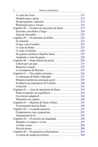 x                                    História da Redenção

  A visão de Cristo . . . . . . . . . . . . . . . . . . . . . . . . . . . . . . . . . . . .       212
  Dirigido para a igreja . . . . . . . . . . . . . . . . . . . . . . . . . . . . . . . .          213
  De perseguidor a apóstolo . . . . . . . . . . . . . . . . . . . . . . . . . . . .               215
  Preparação para o serviço . . . . . . . . . . . . . . . . . . . . . . . . . . . . .             216
Capítulo 38 — O início do ministério de Paulo . . . . . . . . . . . . .                           217
  Encontro com Pedro e Tiago . . . . . . . . . . . . . . . . . . . . . . . . . .                  218
  Fuga de Jerusalém . . . . . . . . . . . . . . . . . . . . . . . . . . . . . . . . . . .         219
Capítulo 39 — O ministério de Pedro . . . . . . . . . . . . . . . . . . . . .                     221
  O centurião . . . . . . . . . . . . . . . . . . . . . . . . . . . . . . . . . . . . . . . .     221
  O anjo visita Cornélio . . . . . . . . . . . . . . . . . . . . . . . . . . . . . . . .          222
  A visão de Pedro . . . . . . . . . . . . . . . . . . . . . . . . . . . . . . . . . . . .        223
  A visita a Cornélio . . . . . . . . . . . . . . . . . . . . . . . . . . . . . . . . . .         225
  Os gentios recebem o Espírito Santo . . . . . . . . . . . . . . . . . . . .                     227
  Ampliada a visão da igreja . . . . . . . . . . . . . . . . . . . . . . . . . . . .              228
Capítulo 40 — Pedro liberto da prisão . . . . . . . . . . . . . . . . . . . .                     229
  Liberto por um anjo . . . . . . . . . . . . . . . . . . . . . . . . . . . . . . . . .           231
  Resposta à oração . . . . . . . . . . . . . . . . . . . . . . . . . . . . . . . . . . .         232
  A recompensa de Herodes . . . . . . . . . . . . . . . . . . . . . . . . . . . .                 233
Capítulo 41 — Nas regiões distantes . . . . . . . . . . . . . . . . . . . . . .                   236
  A ordenação de Paulo e Barnabé . . . . . . . . . . . . . . . . . . . . . . .                    237
  Primeira reunião da associação geral . . . . . . . . . . . . . . . . . . .                      239
  Evidência da experiência de Cornélio . . . . . . . . . . . . . . . . . . .                      240
  A decisão . . . . . . . . . . . . . . . . . . . . . . . . . . . . . . . . . . . . . . . . . .   241
Capítulo 42 — Anos de ministério de Paulo . . . . . . . . . . . . . . .                           243
  Paulo recapitula sua experiência . . . . . . . . . . . . . . . . . . . . . . .                  244
  Um obreiro adaptável . . . . . . . . . . . . . . . . . . . . . . . . . . . . . . . .            244
  Ministério em cadeias . . . . . . . . . . . . . . . . . . . . . . . . . . . . . . . .           246
Capítulo 43 — Martírio de Paulo e Pedro . . . . . . . . . . . . . . . . . .                       247
  O testemunho ﬁnal de Paulo . . . . . . . . . . . . . . . . . . . . . . . . . .                  248
Capítulo 44 — A grande apostasia . . . . . . . . . . . . . . . . . . . . . . .                    251
  Compromisso com o paganismo . . . . . . . . . . . . . . . . . . . . . . .                       252
  Afastamento da fé . . . . . . . . . . . . . . . . . . . . . . . . . . . . . . . . . . .         254
Capítulo 45 — O mistério da iniqüidade . . . . . . . . . . . . . . . . . .                        256
  Mudados os tempos e as leis . . . . . . . . . . . . . . . . . . . . . . . . . .                 257
  A idade escura . . . . . . . . . . . . . . . . . . . . . . . . . . . . . . . . . . . . . .      260
  Dias de perigo . . . . . . . . . . . . . . . . . . . . . . . . . . . . . . . . . . . . . .      260
Capítulo 46 — Os primeiros reformadores . . . . . . . . . . . . . . . . .                         263
  A estrela da manhã da reforma . . . . . . . . . . . . . . . . . . . . . . . .                   264
 