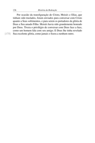 136                    História da Redenção

          Por ocasião da transﬁguração de Cristo, Moisés e Elias, que
      tinham sido traslados, foram enviados para conversar com Cristo
      quanto a Seus sofrimentos, e para serem os portadores da glória de
      Deus a Seu amado Filho. Moisés havia sido grandemente honrado
      por Deus. Tivera o privilégio de conversar com Deus face a face,
      como um homem fala com seu amigo. E Deus lhe tinha revelado
[175] Sua excelente glória, como jamais o ﬁzera a nenhum outro.
 