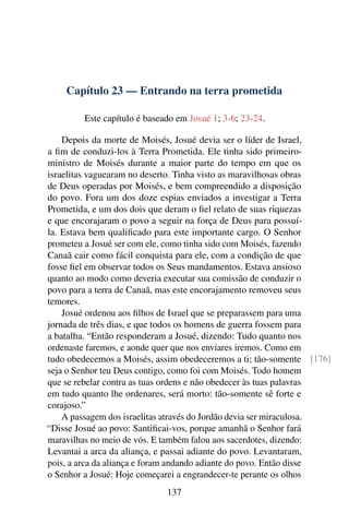 Capítulo 23 — Entrando na terra prometida

         Este capítulo é baseado em Josué 1; 3-6; 23-24.

    Depois da morte de Moisés, Josué devia ser o líder de Israel,
a ﬁm de conduzi-los à Terra Prometida. Ele tinha sido primeiro-
ministro de Moisés durante a maior parte do tempo em que os
israelitas vaguearam no deserto. Tinha visto as maravilhosas obras
de Deus operadas por Moisés, e bem compreendido a disposição
do povo. Fora um dos doze espias enviados a investigar a Terra
Prometida, e um dos dois que deram o ﬁel relato de suas riquezas
e que encorajaram o povo a seguir na força de Deus para possuí-
la. Estava bem qualiﬁcado para este importante cargo. O Senhor
prometeu a Josué ser com ele, como tinha sido com Moisés, fazendo
Canaã cair como fácil conquista para ele, com a condição de que
fosse ﬁel em observar todos os Seus mandamentos. Estava ansioso
quanto ao modo como deveria executar sua comissão de conduzir o
povo para a terra de Canaã, mas este encorajamento removeu seus
temores.
    Josué ordenou aos ﬁlhos de Israel que se preparassem para uma
jornada de três dias, e que todos os homens de guerra fossem para
a batalha. “Então responderam a Josué, dizendo: Tudo quanto nos
ordenaste faremos, e aonde quer que nos enviares iremos. Como em
tudo obedecemos a Moisés, assim obedeceremos a ti; tão-somente [176]
seja o Senhor teu Deus contigo, como foi com Moisés. Todo homem
que se rebelar contra as tuas ordens e não obedecer às tuas palavras
em tudo quanto lhe ordenares, será morto: tão-somente sê forte e
corajoso.”
    A passagem dos israelitas através do Jordão devia ser miraculosa.
“Disse Josué ao povo: Santiﬁcai-vos, porque amanhã o Senhor fará
maravilhas no meio de vós. E também falou aos sacerdotes, dizendo:
Levantai a arca da aliança, e passai adiante do povo. Levantaram,
pois, a arca da aliança e foram andando adiante do povo. Então disse
o Senhor a Josué: Hoje começarei a engrandecer-te perante os olhos
                              137
 