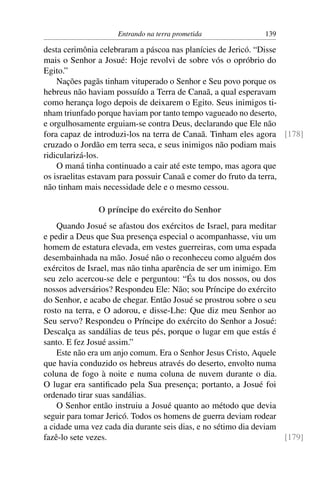 Entrando na terra prometida               139

desta cerimônia celebraram a páscoa nas planícies de Jericó. “Disse
mais o Senhor a Josué: Hoje revolvi de sobre vós o opróbrio do
Egito.”
    Nações pagãs tinham vituperado o Senhor e Seu povo porque os
hebreus não haviam possuído a Terra de Canaã, a qual esperavam
como herança logo depois de deixarem o Egito. Seus inimigos ti-
nham triunfado porque haviam por tanto tempo vagueado no deserto,
e orgulhosamente erguiam-se contra Deus, declarando que Ele não
fora capaz de introduzi-los na terra de Canaã. Tinham eles agora [178]
cruzado o Jordão em terra seca, e seus inimigos não podiam mais
ridicularizá-los.
    O maná tinha continuado a cair até este tempo, mas agora que
os israelitas estavam para possuir Canaã e comer do fruto da terra,
não tinham mais necessidade dele e o mesmo cessou.

               O príncipe do exército do Senhor
    Quando Josué se afastou dos exércitos de Israel, para meditar
e pedir a Deus que Sua presença especial o acompanhasse, viu um
homem de estatura elevada, em vestes guerreiras, com uma espada
desembainhada na mão. Josué não o reconheceu como alguém dos
exércitos de Israel, mas não tinha aparência de ser um inimigo. Em
seu zelo acercou-se dele e perguntou: “És tu dos nossos, ou dos
nossos adversários? Respondeu Ele: Não; sou Príncipe do exército
do Senhor, e acabo de chegar. Então Josué se prostrou sobre o seu
rosto na terra, e O adorou, e disse-Lhe: Que diz meu Senhor ao
Seu servo? Respondeu o Príncipe do exército do Senhor a Josué:
Descalça as sandálias de teus pés, porque o lugar em que estás é
santo. E fez Josué assim.”
    Este não era um anjo comum. Era o Senhor Jesus Cristo, Aquele
que havia conduzido os hebreus através do deserto, envolto numa
coluna de fogo à noite e numa coluna de nuvem durante o dia.
O lugar era santiﬁcado pela Sua presença; portanto, a Josué foi
ordenado tirar suas sandálias.
    O Senhor então instruiu a Josué quanto ao método que devia
seguir para tomar Jericó. Todos os homens de guerra deviam rodear
a cidade uma vez cada dia durante seis dias, e no sétimo dia deviam
fazê-lo sete vezes.                                                 [179]
 