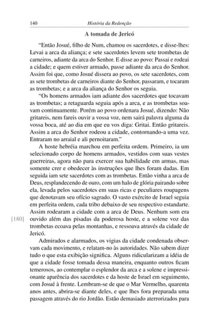 140                      História da Redenção

                               A tomada de Jericó
          “Então Josué, ﬁlho de Num, chamou os sacerdotes, e disse-lhes:
      Levai a arca da aliança; e sete sacerdotes levem sete trombetas de
      carneiros, adiante da arca do Senhor. E disse ao povo: Passai e rodeai
      a cidade; e quem estiver armado, passe adiante da arca do Senhor.
      Assim foi que, como Josué dissera ao povo, os sete sacerdotes, com
      as sete trombetas de carneiros diante do Senhor, passaram, e tocaram
      as trombetas; e a arca da aliança do Senhor os seguia.
          “Os homens armados iam adiante dos sacerdotes que tocavam
      as trombetas; a retaguarda seguia após a arca, e as trombetas soa-
      vam continuamente. Porém ao povo ordenara Josué, dizendo: Não
      gritareis, nem fareis ouvir a vossa voz, nem sairá palavra alguma da
      vossa boca, até ao dia em que eu vos diga: Gritai. Então gritareis.
      Assim a arca do Senhor rodeou a cidade, contornando-a uma vez.
      Entraram no arraial e ali pernoitaram.”
          A hoste hebréia marchou em perfeita ordem. Primeiro, ia um
      selecionado corpo de homens armados, vestidos com suas vestes
      guerreiras, agora não para exercer sua habilidade em armas, mas
      somente crer e obedecer às instruções que lhes foram dadas. Em
      seguida iam sete sacerdotes com as trombetas. Então vinha a arca de
      Deus, resplandecendo de ouro, com um halo de glória pairando sobre
      ela, levada pelos sacerdotes em suas ricas e peculiares roupagens
      que denotavam seu ofício sagrado. O vasto exército de Israel seguia
      em perfeita ordem, cada tribo debaixo de seu respectivo estandarte.
      Assim rodearam a cidade com a arca de Deus. Nenhum som era
[180] ouvido além das pisadas da poderosa hoste, e a solene voz das
      trombetas ecoava pelas montanhas, e ressoava através da cidade de
      Jericó.
          Admirados e alarmados, os vigias da cidade condenada obser-
      vam cada movimento, e relatam-no às autoridades. Não sabem dizer
      tudo o que esta exibição signiﬁca. Alguns ridicularizam a idéia de
      que a cidade fosse tomada dessa maneira, enquanto outros ﬁcam
      temerosos, ao contemplar o esplendor da arca e a solene e impressi-
      onante aparência dos sacerdotes e da hoste de Israel em seguimento,
      com Josué à frente. Lembram-se de que o Mar Vermelho, quarenta
      anos antes, abrira-se diante deles, e que lhes fora preparada uma
      passagem através do rio Jordão. Estão demasiado aterrorizados para
 