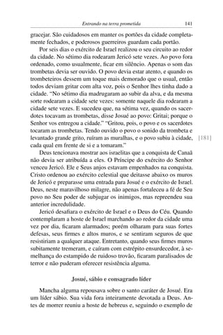 Entrando na terra prometida               141

gracejar. São cuidadosos em manter os portões da cidade completa-
mente fechados, e poderosos guerreiros guardam cada portão.
    Por seis dias o exército de Israel realizou o seu circuito ao redor
da cidade. No sétimo dia rodearam Jericó sete vezes. Ao povo fora
ordenado, como usualmente, ﬁcar em silêncio. Apenas o som das
trombetas devia ser ouvido. O povo devia estar atento, e quando os
trombeteiros dessem um toque mais demorado que o usual, então
todos deviam gritar com alta voz, pois o Senhor lhes tinha dado a
cidade. “No sétimo dia madrugaram ao subir da alva, e da mesma
sorte rodearam a cidade sete vezes: somente naquele dia rodearam a
cidade sete vezes. E sucedeu que, na sétima vez, quando os sacer-
dotes tocavam as trombetas, disse Josué ao povo: Gritai; porque o
Senhor vos entregou a cidade.” “Gritou, pois, o povo e os sacerdotes
tocaram as trombetas. Tendo ouvido o povo o sonido da trombeta e
levantado grande grito, ruíram as muralhas, e o povo subiu à cidade, [181]
cada qual em frente de si e a tomaram.”
    Deus tencionava mostrar aos israelitas que a conquista de Canaã
não devia ser atribuída a eles. O Príncipe do exército do Senhor
venceu Jericó. Ele e Seus anjos estavam empenhados na conquista.
Cristo ordenou ao exército celestial que deitasse abaixo os muros
de Jericó e preparasse uma entrada para Josué e o exército de Israel.
Deus, neste maravilhoso milagre, não apenas fortaleceu a fé de Seu
povo no Seu poder de subjugar os inimigos, mas repreendeu sua
anterior incredulidade.
    Jericó desaﬁara o exército de Israel e o Deus do Céu. Quando
contemplaram a hoste de Israel marchando ao redor da cidade uma
vez por dia, ﬁcaram alarmados; porém olharam para suas fortes
defesas, seus ﬁrmes e altos muros, e se sentiram seguros de que
resistiriam a qualquer ataque. Entretanto, quando seus ﬁrmes muros
subitamente tremeram, e caíram com estrépito ensurdecedor, à se-
melhança do estampido de ruidoso trovão, ﬁcaram paralisados de
terror e não puderam oferecer resistência alguma.

                Josué, sábio e consagrado líder
    Mancha alguma repousava sobre o santo caráter de Josué. Era
um líder sábio. Sua vida fora inteiramente devotada a Deus. An-
tes de morrer reuniu a hoste de hebreus e, seguindo o exemplo de
 