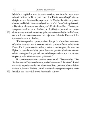 142                     História da Redenção

      Moisés, recapitulou suas jornadas no deserto e também a conduta
      misericordiosa de Deus para com eles. Então, com eloqüência, se
      dirigiu a eles. Relatou-lhes que o rei de Moabe lhes ﬁzera guerra,
      chamando Balaão para amaldiçoá-los; porém Deus “não quis ouvir
      a Balaão: e ele teve de vos abençoar”. Então disse-lhes: “Porém, se
      vos parece mal servir ao Senhor, escolhei hoje a quem sirvais: se os
[182] deuses a quem serviram vossos pais, que estavam dalém do Eufrates,
      ou aos deuses dos amorreus, em cuja terra habitais. Eu e a minha
      casa serviremos ao Senhor.
          “Então respondeu o povo, e disse: Longe de nós o abandonarmos
      o Senhor para servirmos a outros deuses; porque o Senhor é o nosso
      Deus; Ele é quem nos fez subir, a nós e a nossos pais, da terra do
      Egito, da casa da servidão, quem fez estes grandes sinais aos nossos
      olhos, e nos guardou por todo o caminho que andamos, e entre todos
      os povos pelo meio dos quais passamos.”
          O povo renovou seu concerto com Josué. Disseram-lhe: “Ao
      Senhor nosso Deus serviremos, e obedeceremos à Sua voz.” Josué
      escreveu as palavras de sua aliança no livro que continha as leis e
      estatutos dados a Moisés. Josué era amado e respeitado por todo o
[183] Israel, e sua morte foi muito lamentada por eles.
 