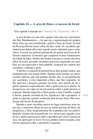 Capítulo 24 — A arca de Deus e o sucesso de Israel

 Este capítulo é baseado em 1 Samuel 3-6; 2 Samuel 6; 1 Reis 8.

    A arca de Deus era um cofre sagrado, feito para ser o repositório
dos Dez Mandamentos — lei que era a representação do próprio
Deus. Esta arca era considerada a glória e força de Israel. O sinal
da Presença Divina estava sobre ela dia e noite. Os sacerdotes que
ministravam diante dela eram sagrada-mente ordenados para o santo
ofício. Usavam um peitoral guarnecido de pedras preciosas de di-
ferentes materiais, os mesmos que compõem os doze fundamentos
da cidade de Deus. Dentro das bordas estavam os nomes das doze
tribos de Israel, gravados em pedras preciosas engastadas em ouro.
Este era um riquíssimo e belo trabalho, suspenso dos ombros dos
sacerdotes, cobrindo o peito.
    À direita e à esquerda do peitoral havia duas grandes pedras, que
resplandeciam com grande brilho. Quando eram trazidos aos juízes
assuntos difíceis, que não podiam decidir, eles os encaminhavam
aos sacerdotes, e estes inquiriam a Deus, que lhes respondia. Se
Ele aprovava e desejava garantir seu êxito, uma auréola de luz e
glória repousava especialmente sobre a pedra preciosa à direita. Se
desaprovava, um vapor ou nuvem parecia cobrir a pedra preciosa à
esquerda. Quando inquiriam a Deus quanto a irem à batalha, a pedra
à direita, quando circulada de luz, signiﬁcava: Ide e prosperai. A [184]
pedra à esquerda, quando sombreada pela nuvem, dizia: Não ireis,
porque não haveis de prosperar.
    Quando o sumo sacerdote entrava no lugar santíssimo, uma vez
por ano, e ministrava diante da arca na solene presença de Deus, ele
perguntava, e Deus freqüentemente lhe respondia com voz audível.
Quando o Senhor não respondia por voz, deixava que sagrados raios
de luz e glória repousassem sobre o querubim que estava à direita da
arca, em aprovação ou favor. Se seus pedidos eram recusados, uma
nuvem repousava sobre o querubim à esquerda.


                              143
 