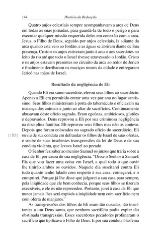 144                      História da Redenção

           Quatro anjos celestiais sempre acompanhavam a arca de Deus
       em todas as suas jornadas, para guardá-la de todo o perigo e para
       executar qualquer missão requerida deles em conexão com a arca.
       Jesus, o Filho de Deus, seguido por anjos celestiais, ia adiante da
       arca quando esta veio ao Jordão; e as águas se abriram diante de Sua
       presença. Cristo e os anjos estiveram junto à arca e aos sacerdotes no
       leito do rio até que todo o Israel tivesse atravessado o Jordão. Cristo
       e os anjos estavam presentes no circuito da arca ao redor de Jericó
       e ﬁnalmente derribaram os maciços muros da cidade e entregaram
       Jericó nas mãos de Israel.

                        Resultado da negligência de Eli
          Quando Eli era sumo sacerdote, elevou seus ﬁlhos ao sacerdócio.
      Apenas a Eli era permitido entrar uma vez por ano no lugar santís-
      simo. Seus ﬁlhos ministravam à porta do tabernáculo e oﬁciavam na
      matança dos animais e junto ao altar de sacrifícios. Continuamente
      abusavam deste ofício sagrado. Eram egoístas, ambiciosos, glutões
      e depravados. Deus reprovou a Eli por sua criminosa negligência
      na disciplina familiar. Eli reprovou seus ﬁlhos mas não os conteve.
      Depois que foram colocados no sagrado ofício do sacerdócio, Eli
[185] ouviu de sua conduta em defraudar os ﬁlhos de Israel de suas ofertas,
      e soube de suas insolentes transgressões da lei de Deus e de sua
      conduta violenta, que levava Israel ao pecado.
          O Senhor fez saber ao menino Samuel os juízos que traria sobre a
      casa de Eli por causa de sua negligência. “Disse o Senhor a Samuel:
      Eis que vou fazer uma coisa em Israel, a qual todo o que ouvir
      lhe tinirão ambos os ouvidos. Naquele dia suscitarei contra Eli
      tudo quanto tenho falado com respeito à sua casa: começarei, e o
      cumprirei. Porque já lhe disse que julgarei a sua casa para sempre,
      pela iniqüidade que ele bem conhecia, porque seus ﬁlhos se ﬁzeram
      execráveis, e ele os não repreendeu. Portanto, jurei à casa de Eli que
      nunca jamais lhes será expiada a iniqüidade nem com sacrifício nem
      com oferta de manjares.”
          As transgressões dos ﬁlhos de Eli eram tão ousadas, tão insul-
      tantes a um Deus santo, que nenhum sacrifício podia expiar tão
      obstinada transgressão. Esses sacerdotes pecadores profanaram o
      sacrifício que tipiﬁcava o Filho de Deus. E por sua conduta blasfema
 