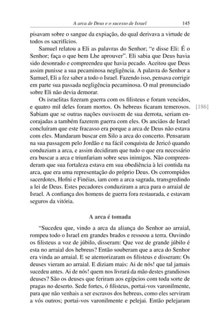 A arca de Deus e o sucesso de Israel          145

pisavam sobre o sangue da expiação, do qual derivava a virtude de
todos os sacrifícios.
    Samuel relatou a Eli as palavras do Senhor; “e disse Eli: É o
Senhor; faça o que bem Lhe aprouver”. Eli sabia que Deus havia
sido desonrado e compreendeu que havia pecado. Aceitou que Deus
assim punisse a sua pecaminosa negligência. A palavra do Senhor a
Samuel, Eli a fez saber a todo o Israel. Fazendo isso, pensava corrigir
em parte sua passada negligência pecaminosa. O mal pronunciado
sobre Eli não devia demorar.
    Os israelitas ﬁzeram guerra com os ﬁlisteus e foram vencidos,
e quatro mil deles foram mortos. Os hebreus ﬁcaram temerosos. [186]
Sabiam que se outras nações ouvissem de sua derrota, seriam en-
corajadas a também fazerem guerra com eles. Os anciãos de Israel
concluíram que este fracasso era porque a arca de Deus não estava
com eles. Mandaram buscar em Silo a arca do concerto. Pensaram
na sua passagem pelo Jordão e na fácil conquista de Jericó quando
conduziam a arca, e assim decidiram que tudo o que era necessário
era buscar a arca e triunfariam sobre seus inimigos. Não compreen-
deram que sua fortaleza estava em sua obediência à lei contida na
arca, que era uma representação do próprio Deus. Os corrompidos
sacerdotes, Hofni e Finéias, iam com a arca sagrada, transgredindo
a lei de Deus. Estes pecadores conduziram a arca para o arraial de
Israel. A conﬁança dos homens de guerra fora restaurada, e estavam
seguros da vitória.

                         A arca é tomada
    “Sucedeu que, vindo a arca da aliança do Senhor ao arraial,
rompeu todo o Israel em grandes brados e ressoou a terra. Ouvindo
os ﬁlisteus a voz de júbilo, disseram: Que voz de grande júbilo é
esta no arraial dos hebreus? Então souberam que a arca do Senhor
era vinda ao arraial. E se atemorizaram os ﬁlisteus e disseram: Os
deuses vieram ao arraial. E diziam mais: Ai de nós! que tal jamais
sucedeu antes. Ai de nós! quem nos livrará da mão destes grandiosos
deuses? São os deuses que feriram aos egípcios com toda sorte de
pragas no deserto. Sede fortes, ó ﬁlisteus, portai-vos varonilmente,
para que não venhais a ser escravos dos hebreus, como eles serviram
a vós outros; portai-vos varonilmente e pelejai. Então pelejaram
 