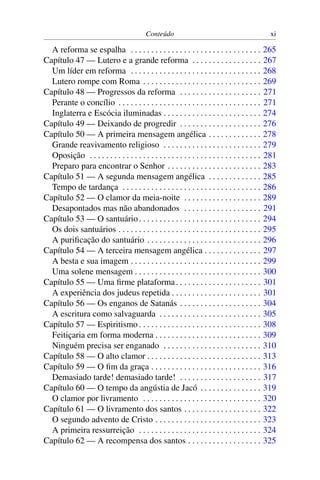 Conteúdo                                              xi

  A reforma se espalha . . . . . . . . . . . . . . . . . . . . . . . . . . . . . . . .           265
Capítulo 47 — Lutero e a grande reforma . . . . . . . . . . . . . . . . .                        267
  Um líder em reforma . . . . . . . . . . . . . . . . . . . . . . . . . . . . . . . .            268
  Lutero rompe com Roma . . . . . . . . . . . . . . . . . . . . . . . . . . . . .                269
Capítulo 48 — Progressos da reforma . . . . . . . . . . . . . . . . . . . .                      271
  Perante o concílio . . . . . . . . . . . . . . . . . . . . . . . . . . . . . . . . . . .       271
  Inglaterra e Escócia iluminadas . . . . . . . . . . . . . . . . . . . . . . . .                274
Capítulo 49 — Deixando de progredir . . . . . . . . . . . . . . . . . . . .                      276
Capítulo 50 — A primeira mensagem angélica . . . . . . . . . . . . .                             278
  Grande reavivamento religioso . . . . . . . . . . . . . . . . . . . . . . . .                  279
  Oposição . . . . . . . . . . . . . . . . . . . . . . . . . . . . . . . . . . . . . . . . . .   281
  Preparo para encontrar o Senhor . . . . . . . . . . . . . . . . . . . . . . .                  283
Capítulo 51 — A segunda mensagem angélica . . . . . . . . . . . . .                              285
  Tempo de tardança . . . . . . . . . . . . . . . . . . . . . . . . . . . . . . . . . .          286
Capítulo 52 — O clamor da meia-noite . . . . . . . . . . . . . . . . . . .                       289
  Desapontados mas não abandonados . . . . . . . . . . . . . . . . . . .                         291
Capítulo 53 — O santuário . . . . . . . . . . . . . . . . . . . . . . . . . . . . . .            294
  Os dois santuários . . . . . . . . . . . . . . . . . . . . . . . . . . . . . . . . . . .       295
  A puriﬁcação do santuário . . . . . . . . . . . . . . . . . . . . . . . . . . . .              296
Capítulo 54 — A terceira mensagem angélica . . . . . . . . . . . . . .                           297
  A besta e sua imagem . . . . . . . . . . . . . . . . . . . . . . . . . . . . . . . .           299
  Uma solene mensagem . . . . . . . . . . . . . . . . . . . . . . . . . . . . . . .              300
Capítulo 55 — Uma ﬁrme plataforma . . . . . . . . . . . . . . . . . . . . .                      301
  A experiência dos judeus repetida . . . . . . . . . . . . . . . . . . . . . .                  301
Capítulo 56 — Os enganos de Satanás . . . . . . . . . . . . . . . . . . . .                      304
  A escritura como salvaguarda . . . . . . . . . . . . . . . . . . . . . . . . .                 305
Capítulo 57 — Espiritismo . . . . . . . . . . . . . . . . . . . . . . . . . . . . . .            308
  Feitiçaria em forma moderna . . . . . . . . . . . . . . . . . . . . . . . . . .                309
  Ninguém precisa ser enganado . . . . . . . . . . . . . . . . . . . . . . . .                   310
Capítulo 58 — O alto clamor . . . . . . . . . . . . . . . . . . . . . . . . . . . .              313
Capítulo 59 — O ﬁm da graça . . . . . . . . . . . . . . . . . . . . . . . . . . .                316
  Demasiado tarde! demasiado tarde! . . . . . . . . . . . . . . . . . . . .                      317
Capítulo 60 — O tempo da angústia de Jacó . . . . . . . . . . . . . . .                          319
  O clamor por livramento . . . . . . . . . . . . . . . . . . . . . . . . . . . . .              320
Capítulo 61 — O livramento dos santos . . . . . . . . . . . . . . . . . . .                      322
  O segundo advento de Cristo . . . . . . . . . . . . . . . . . . . . . . . . . .                323
  A primeira ressurreição . . . . . . . . . . . . . . . . . . . . . . . . . . . . . .            324
Capítulo 62 — A recompensa dos santos . . . . . . . . . . . . . . . . . .                        325
 