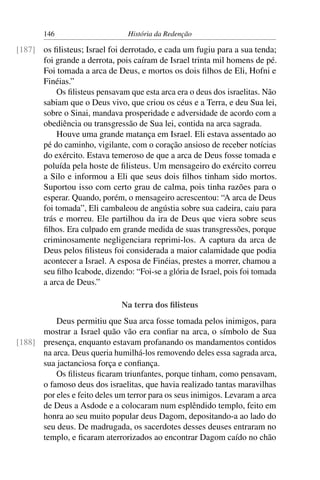 146                      História da Redenção

[187] os ﬁlisteus; Israel foi derrotado, e cada um fugiu para a sua tenda;
      foi grande a derrota, pois caíram de Israel trinta mil homens de pé.
      Foi tomada a arca de Deus, e mortos os dois ﬁlhos de Eli, Hofni e
      Finéias.”
          Os ﬁlisteus pensavam que esta arca era o deus dos israelitas. Não
      sabiam que o Deus vivo, que criou os céus e a Terra, e deu Sua lei,
      sobre o Sinai, mandava prosperidade e adversidade de acordo com a
      obediência ou transgressão de Sua lei, contida na arca sagrada.
          Houve uma grande matança em Israel. Eli estava assentado ao
      pé do caminho, vigilante, com o coração ansioso de receber notícias
      do exército. Estava temeroso de que a arca de Deus fosse tomada e
      poluída pela hoste de ﬁlisteus. Um mensageiro do exército correu
      a Silo e informou a Eli que seus dois ﬁlhos tinham sido mortos.
      Suportou isso com certo grau de calma, pois tinha razões para o
      esperar. Quando, porém, o mensageiro acrescentou: “A arca de Deus
      foi tomada”, Eli cambaleou de angústia sobre sua cadeira, caiu para
      trás e morreu. Ele partilhou da ira de Deus que viera sobre seus
      ﬁlhos. Era culpado em grande medida de suas transgressões, porque
      criminosamente negligenciara reprimi-los. A captura da arca de
      Deus pelos ﬁlisteus foi considerada a maior calamidade que podia
      acontecer a Israel. A esposa de Finéias, prestes a morrer, chamou a
      seu ﬁlho Icabode, dizendo: “Foi-se a glória de Israel, pois foi tomada
      a arca de Deus.”

                              Na terra dos ﬁlisteus
          Deus permitiu que Sua arca fosse tomada pelos inimigos, para
      mostrar a Israel quão vão era conﬁar na arca, o símbolo de Sua
[188] presença, enquanto estavam profanando os mandamentos contidos
      na arca. Deus queria humilhá-los removendo deles essa sagrada arca,
      sua jactanciosa força e conﬁança.
          Os ﬁlisteus ﬁcaram triunfantes, porque tinham, como pensavam,
      o famoso deus dos israelitas, que havia realizado tantas maravilhas
      por eles e feito deles um terror para os seus inimigos. Levaram a arca
      de Deus a Asdode e a colocaram num esplêndido templo, feito em
      honra ao seu muito popular deus Dagom, depositando-a ao lado do
      seu deus. De madrugada, os sacerdotes desses deuses entraram no
      templo, e ﬁcaram aterrorizados ao encontrar Dagom caído no chão
 