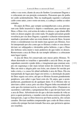 A arca de Deus e o sucesso de Israel      147

sobre o seu rosto, diante da arca do Senhor. Levantaram Dagom e
o colocaram em sua posição costumeira. Pensaram que ele podia
ter caído acidentalmente. Mas na madrugada seguinte o acharam
caído como antes, com o rosto em terra, e a cabeça e ambas as mãos
cortadas.
     Os anjos de Deus, que sempre acompanhavam a arca, prostra-
ram este ídolo insensível e depois o mutilaram, para mostrar que
Deus, o Deus vivo, está acima de todos os deuses, e que diante dEle
todos os deuses pagãos são como nada. Os pagãos possuíam grande
reverência por seu deus Dagom; e quando o acharam ruinosamente
mutilado e prostrado sobre seu rosto diante da arca de Deus, ﬁcaram
tristes e consideraram isso de muito mau agouro aos ﬁlisteus. Isso
foi interpretado por eles como que os ﬁlisteus e todos os seus deuses
deviam ser subjugados e destruídos pelos hebreus, e que o Deus
dos hebreus seria maior e mais poderoso do que todos os deuses.
Removeram a arca de Deus de seu templo idólatra e a colocaram
num lugar à parte.
     A arca de Deus foi conservada sete meses pelos ﬁlisteus. Ti-
nham derrotado os israelitas e apreendido a arca de Deus, no que
supunham consistir o poder deles, e imaginaram que estariam sem- [189]
pre em segurança e não mais teriam temor do exército de Israel.
Mas em meio a alegria pelo seu êxito, um clamor foi ouvido por
toda a terra, e a causa foi aﬁnal atribuída à arca de Deus. Ela era
transportada de lugar para lugar em terror, e a destruição da parte
de Deus seguia seu curso, até que os ﬁlisteus ﬁcaram grandemente
perplexos, sem saber o que fazer com ela. Os anjos, que a acom-
panhavam, guardaram-na de qualquer dano. E os ﬁlisteus não se
atreviam a abrir a arca; pois seu deus Dagom tinha encontrado tal
sorte que eles temiam tocá-la, ou tê-la próximo deles. Chamaram os
sacerdotes e adivinhos, e perguntaram-lhes o que deviam fazer com
a arca de Deus. Advertiram-nos de que a deviam mandar de volta ao
povo a quem pertencia, e mandar com ela uma custosa oferta pela
transgressão, e que se Deus houvesse por bem aceitá-la, eles seriam
curados. Deviam também compreender que a mão de Deus estava
contra eles porque haviam tomado Sua arca, que pertencia apenas
aos israelitas.
 