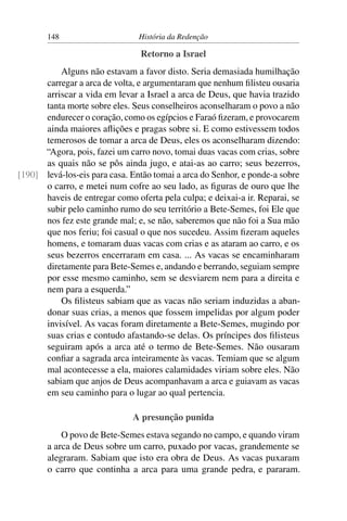 148                      História da Redenção

                                Retorno a Israel
          Alguns não estavam a favor disto. Seria demasiada humilhação
      carregar a arca de volta, e argumentaram que nenhum ﬁlisteu ousaria
      arriscar a vida em levar a Israel a arca de Deus, que havia trazido
      tanta morte sobre eles. Seus conselheiros aconselharam o povo a não
      endurecer o coração, como os egípcios e Faraó ﬁzeram, e provocarem
      ainda maiores aﬂições e pragas sobre si. E como estivessem todos
      temerosos de tomar a arca de Deus, eles os aconselharam dizendo:
      “Agora, pois, fazei um carro novo, tomai duas vacas com crias, sobre
      as quais não se pôs ainda jugo, e atai-as ao carro; seus bezerros,
[190] levá-los-eis para casa. Então tomai a arca do Senhor, e ponde-a sobre
      o carro, e metei num cofre ao seu lado, as ﬁguras de ouro que lhe
      haveis de entregar como oferta pela culpa; e deixai-a ir. Reparai, se
      subir pelo caminho rumo do seu território a Bete-Semes, foi Ele que
      nos fez este grande mal; e, se não, saberemos que não foi a Sua mão
      que nos feriu; foi casual o que nos sucedeu. Assim ﬁzeram aqueles
      homens, e tomaram duas vacas com crias e as ataram ao carro, e os
      seus bezerros encerraram em casa. ... As vacas se encaminharam
      diretamente para Bete-Semes e, andando e berrando, seguiam sempre
      por esse mesmo caminho, sem se desviarem nem para a direita e
      nem para a esquerda.”
          Os ﬁlisteus sabiam que as vacas não seriam induzidas a aban-
      donar suas crias, a menos que fossem impelidas por algum poder
      invisível. As vacas foram diretamente a Bete-Semes, mugindo por
      suas crias e contudo afastando-se delas. Os príncipes dos ﬁlisteus
      seguiram após a arca até o termo de Bete-Semes. Não ousaram
      conﬁar a sagrada arca inteiramente às vacas. Temiam que se algum
      mal acontecesse a ela, maiores calamidades viriam sobre eles. Não
      sabiam que anjos de Deus acompanhavam a arca e guiavam as vacas
      em seu caminho para o lugar ao qual pertencia.

                              A presunção punida
           O povo de Bete-Semes estava segando no campo, e quando viram
       a arca de Deus sobre um carro, puxado por vacas, grandemente se
       alegraram. Sabiam que isto era obra de Deus. As vacas puxaram
       o carro que continha a arca para uma grande pedra, e pararam.
 