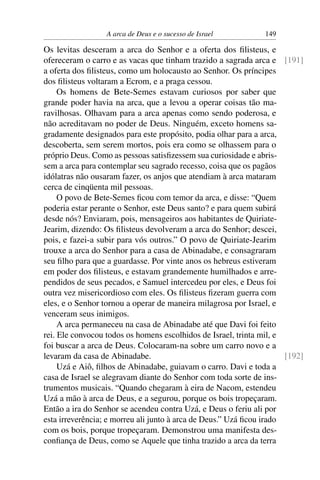 A arca de Deus e o sucesso de Israel         149

Os levitas desceram a arca do Senhor e a oferta dos ﬁlisteus, e
ofereceram o carro e as vacas que tinham trazido a sagrada arca e [191]
a oferta dos ﬁlisteus, como um holocausto ao Senhor. Os príncipes
dos ﬁlisteus voltaram a Ecrom, e a praga cessou.
     Os homens de Bete-Semes estavam curiosos por saber que
grande poder havia na arca, que a levou a operar coisas tão ma-
ravilhosas. Olhavam para a arca apenas como sendo poderosa, e
não acreditavam no poder de Deus. Ninguém, exceto homens sa-
gradamente designados para este propósito, podia olhar para a arca,
descoberta, sem serem mortos, pois era como se olhassem para o
próprio Deus. Como as pessoas satisﬁzessem sua curiosidade e abris-
sem a arca para contemplar seu sagrado recesso, coisa que os pagãos
idólatras não ousaram fazer, os anjos que atendiam à arca mataram
cerca de cinqüenta mil pessoas.
     O povo de Bete-Semes ﬁcou com temor da arca, e disse: “Quem
poderia estar perante o Senhor, este Deus santo? e para quem subirá
desde nós? Enviaram, pois, mensageiros aos habitantes de Quiriate-
Jearim, dizendo: Os ﬁlisteus devolveram a arca do Senhor; descei,
pois, e fazei-a subir para vós outros.” O povo de Quiriate-Jearim
trouxe a arca do Senhor para a casa de Abinadabe, e consagraram
seu ﬁlho para que a guardasse. Por vinte anos os hebreus estiveram
em poder dos ﬁlisteus, e estavam grandemente humilhados e arre-
pendidos de seus pecados, e Samuel intercedeu por eles, e Deus foi
outra vez misericordioso com eles. Os ﬁlisteus ﬁzeram guerra com
eles, e o Senhor tornou a operar de maneira milagrosa por Israel, e
venceram seus inimigos.
     A arca permaneceu na casa de Abinadabe até que Davi foi feito
rei. Ele convocou todos os homens escolhidos de Israel, trinta mil, e
foi buscar a arca de Deus. Colocaram-na sobre um carro novo e a
levaram da casa de Abinadabe.                                         [192]
     Uzá e Aiô, ﬁlhos de Abinadabe, guiavam o carro. Davi e toda a
casa de Israel se alegravam diante do Senhor com toda sorte de ins-
trumentos musicais. “Quando chegaram à eira de Nacom, estendeu
Uzá a mão à arca de Deus, e a segurou, porque os bois tropeçaram.
Então a ira do Senhor se acendeu contra Uzá, e Deus o feriu ali por
esta irreverência; e morreu ali junto à arca de Deus.” Uzá ﬁcou irado
com os bois, porque tropeçaram. Demonstrou uma manifesta des-
conﬁança de Deus, como se Aquele que tinha trazido a arca da terra
 