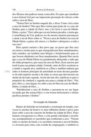 150                      História da Redenção

      dos ﬁlisteus não pudesse tomar conta dela. Os anjos que atendiam
      à arca feriram Uzá por sua impaciente presunção de colocar a mão
      sobre a arca de Deus.
          “Temeu Davi ao Senhor naquele dia, e disse: Como virá a mim
      a arca do Senhor? Não quis Davi retirar para junto de si a arca do
      Senhor, para a cidade de Davi; mas a fez levar à casa de Obede-
      Edom, o geteu.” Davi sabia que era um homem pecador, e temia que,
      à semelhança de Uzá, pudesse ser da mesma maneira presunçoso
      e atrair a ira de Deus sobre si. “Ficou a arca do Senhor em casa de
      Obede-Edom, o geteu, três meses; e o Senhor o abençoou e a toda a
      sua casa.”
          Deus queria ensinar a Seu povo que, ao passo que Sua arca
      era terror e morte para os que transgredissem Seus mandamentos,
      nela contidos, era também uma bênção e fortalecimento para os
      que fossem obedientes aos Seus mandamentos. Quando Davi ouviu
      que a casa de Obede-Edom era grandemente abençoada, e tudo que
      ele tinha prosperava, por causa da arca de Deus, ﬁcou ansioso por
      trazê-la para sua própria cidade. Contudo, antes de Davi aventurar-se
      a mudar a sagrada arca, santiﬁcou-se a Deus e também ordenou que
[193] todos os homens principais de autoridade no reino deviam guardar-
      se de todo negócio secular e de todas as coisas que desviassem sua
      mente da devoção sagrada. Assim deviam eles santiﬁcar-se para o
      propósito de conduzir a sagrada arca para a cidade de Davi. “Foi,
      pois, Davi, e, com alegria, fez subir a arca de Deus da casa de Obede-
      Edom, à cidade de Davi. ...
          “Introduziram a arca do Senhor, e puseram-na no seu lugar,
      na tenda que lhe armara Davi; e este trouxe holocaustos e ofertas
      pacíﬁcas perante o Senhor.”

                             No templo de Salomão
           Depois de Salomão ter terminado a construção do templo, con-
       vocou os anciãos de Israel e os mais inﬂuentes dentre o povo, para
       fazer subir a arca do concerto do Senhor da cidade de Davi. Estes
       homens consagraram-se a Deus, e com grande solenidade e reverên-
       cia, acompanharam os sacerdotes que conduziam a arca. “Vieram
       todos os anciãos de Israel, e os sacerdotes tomaram a arca do Senhor,
       e a levaram para cima, com a tenda da congregação, e também os
 