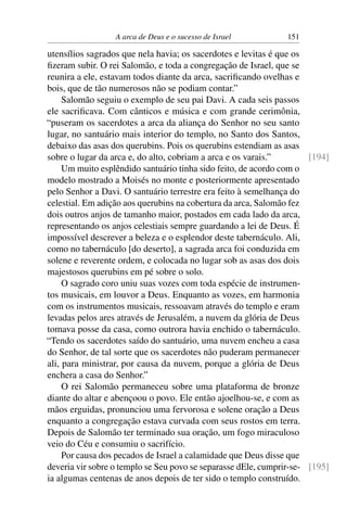 A arca de Deus e o sucesso de Israel          151

utensílios sagrados que nela havia; os sacerdotes e levitas é que os
ﬁzeram subir. O rei Salomão, e toda a congregação de Israel, que se
reunira a ele, estavam todos diante da arca, sacriﬁcando ovelhas e
bois, que de tão numerosos não se podiam contar.”
     Salomão seguiu o exemplo de seu pai Davi. A cada seis passos
ele sacriﬁcava. Com cânticos e música e com grande cerimônia,
“puseram os sacerdotes a arca da aliança do Senhor no seu santo
lugar, no santuário mais interior do templo, no Santo dos Santos,
debaixo das asas dos querubins. Pois os querubins estendiam as asas
sobre o lugar da arca e, do alto, cobriam a arca e os varais.”        [194]
     Um muito esplêndido santuário tinha sido feito, de acordo com o
modelo mostrado a Moisés no monte e posteriormente apresentado
pelo Senhor a Davi. O santuário terrestre era feito à semelhança do
celestial. Em adição aos querubins na cobertura da arca, Salomão fez
dois outros anjos de tamanho maior, postados em cada lado da arca,
representando os anjos celestiais sempre guardando a lei de Deus. É
impossível descrever a beleza e o esplendor deste tabernáculo. Ali,
como no tabernáculo [do deserto], a sagrada arca foi conduzida em
solene e reverente ordem, e colocada no lugar sob as asas dos dois
majestosos querubins em pé sobre o solo.
     O sagrado coro uniu suas vozes com toda espécie de instrumen-
tos musicais, em louvor a Deus. Enquanto as vozes, em harmonia
com os instrumentos musicais, ressoavam através do templo e eram
levadas pelos ares através de Jerusalém, a nuvem da glória de Deus
tomava posse da casa, como outrora havia enchido o tabernáculo.
“Tendo os sacerdotes saído do santuário, uma nuvem encheu a casa
do Senhor, de tal sorte que os sacerdotes não puderam permanecer
ali, para ministrar, por causa da nuvem, porque a glória de Deus
enchera a casa do Senhor.”
     O rei Salomão permaneceu sobre uma plataforma de bronze
diante do altar e abençoou o povo. Ele então ajoelhou-se, e com as
mãos erguidas, pronunciou uma fervorosa e solene oração a Deus
enquanto a congregação estava curvada com seus rostos em terra.
Depois de Salomão ter terminado sua oração, um fogo miraculoso
veio do Céu e consumiu o sacrifício.
     Por causa dos pecados de Israel a calamidade que Deus disse que
deveria vir sobre o templo se Seu povo se separasse dEle, cumprir-se- [195]
ia algumas centenas de anos depois de ter sido o templo construído.
 