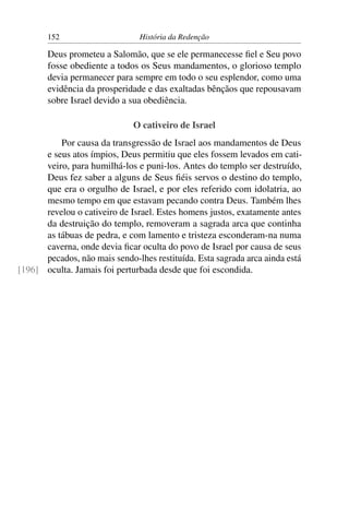 152                      História da Redenção

       Deus prometeu a Salomão, que se ele permanecesse ﬁel e Seu povo
       fosse obediente a todos os Seus mandamentos, o glorioso templo
       devia permanecer para sempre em todo o seu esplendor, como uma
       evidência da prosperidade e das exaltadas bênçãos que repousavam
       sobre Israel devido a sua obediência.

                              O cativeiro de Israel
          Por causa da transgressão de Israel aos mandamentos de Deus
      e seus atos ímpios, Deus permitiu que eles fossem levados em cati-
      veiro, para humilhá-los e puni-los. Antes do templo ser destruído,
      Deus fez saber a alguns de Seus ﬁéis servos o destino do templo,
      que era o orgulho de Israel, e por eles referido com idolatria, ao
      mesmo tempo em que estavam pecando contra Deus. Também lhes
      revelou o cativeiro de Israel. Estes homens justos, exatamente antes
      da destruição do templo, removeram a sagrada arca que continha
      as tábuas de pedra, e com lamento e tristeza esconderam-na numa
      caverna, onde devia ﬁcar oculta do povo de Israel por causa de seus
      pecados, não mais sendo-lhes restituída. Esta sagrada arca ainda está
[196] oculta. Jamais foi perturbada desde que foi escondida.
 