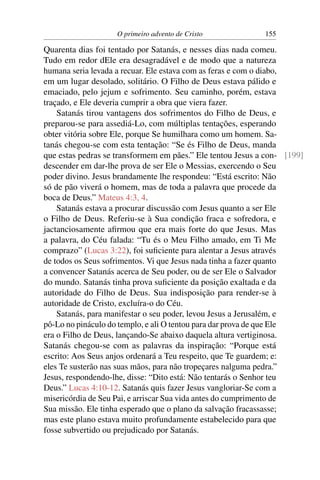 O primeiro advento de Cristo            155

Quarenta dias foi tentado por Satanás, e nesses dias nada comeu.
Tudo em redor dEle era desagradável e de modo que a natureza
humana seria levada a recuar. Ele estava com as feras e com o diabo,
em um lugar desolado, solitário. O Filho de Deus estava pálido e
emaciado, pelo jejum e sofrimento. Seu caminho, porém, estava
traçado, e Ele deveria cumprir a obra que viera fazer.
    Satanás tirou vantagens dos sofrimentos do Filho de Deus, e
preparou-se para assediá-Lo, com múltiplas tentações, esperando
obter vitória sobre Ele, porque Se humilhara como um homem. Sa-
tanás chegou-se com esta tentação: “Se és Filho de Deus, manda
que estas pedras se transformem em pães.” Ele tentou Jesus a con- [199]
descender em dar-lhe prova de ser Ele o Messias, exercendo o Seu
poder divino. Jesus brandamente lhe respondeu: “Está escrito: Não
só de pão viverá o homem, mas de toda a palavra que procede da
boca de Deus.” Mateus 4:3, 4.
    Satanás estava a procurar discussão com Jesus quanto a ser Ele
o Filho de Deus. Referiu-se à Sua condição fraca e sofredora, e
jactanciosamente aﬁrmou que era mais forte do que Jesus. Mas
a palavra, do Céu falada: “Tu és o Meu Filho amado, em Ti Me
comprazo” (Lucas 3:22), foi suﬁciente para alentar a Jesus através
de todos os Seus sofrimentos. Vi que Jesus nada tinha a fazer quanto
a convencer Satanás acerca de Seu poder, ou de ser Ele o Salvador
do mundo. Satanás tinha prova suﬁciente da posição exaltada e da
autoridade do Filho de Deus. Sua indisposição para render-se à
autoridade de Cristo, excluíra-o do Céu.
    Satanás, para manifestar o seu poder, levou Jesus a Jerusalém, e
pô-Lo no pináculo do templo, e ali O tentou para dar prova de que Ele
era o Filho de Deus, lançando-Se abaixo daquela altura vertiginosa.
Satanás chegou-se com as palavras da inspiração: “Porque está
escrito: Aos Seus anjos ordenará a Teu respeito, que Te guardem; e:
eles Te susterão nas suas mãos, para não tropeçares nalguma pedra.”
Jesus, respondendo-lhe, disse: “Dito está: Não tentarás o Senhor teu
Deus.” Lucas 4:10-12. Satanás quis fazer Jesus vangloriar-Se com a
misericórdia de Seu Pai, e arriscar Sua vida antes do cumprimento de
Sua missão. Ele tinha esperado que o plano da salvação fracassasse;
mas este plano estava muito profundamente estabelecido para que
fosse subvertido ou prejudicado por Satanás.
 