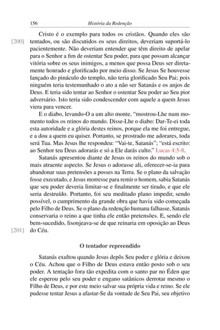156                      História da Redenção

          Cristo é o exemplo para todos os cristãos. Quando eles são
[200] tentados, ou são discutidos os seus direitos, deveriam suportá-lo
      pacientemente. Não deveriam entender que têm direito de apelar
      para o Senhor a ﬁm de ostentar Seu poder, para que possam alcançar
      vitória sobre os seus inimigos, a menos que possa Deus ser direta-
      mente honrado e gloriﬁcado por meio disso. Se Jesus Se houvesse
      lançado do pináculo do templo, não teria gloriﬁcado Seu Pai; pois
      ninguém teria testemunhado o ato a não ser Satanás e os anjos de
      Deus. E teria sido tentar ao Senhor o ostentar Seu poder ao Seu pior
      adversário. Isto teria sido condescender com aquele a quem Jesus
      viera para vencer.
          E o diabo, levando-O a um alto monte, “mostrou-Lhe num mo-
      mento todos os reinos do mundo. Disse-Lhe o diabo: Dar-Te-ei toda
      esta autoridade e a glória destes reinos, porque ela me foi entregue,
      e a dou a quem eu quiser. Portanto, se prostrado me adorares, toda
      será Tua. Mas Jesus lhe respondeu: “Vai-te, Satanás”; “está escrito:
      ao Senhor teu Deus adorarás e só a Ele darás culto.” Lucas 4:5-8.
          Satanás apresentou diante de Jesus os reinos do mundo sob o
      mais atraente aspecto. Se Jesus o adorasse ali, oferecer-se-ia para
      abandonar suas pretensões a posses na Terra. Se o plano da salvação
      fosse executado, e Jesus morresse para remir o homem, sabia Satanás
      que seu poder deveria limitar-se e ﬁnalmente ser tirado, e que ele
      seria destruído. Portanto, foi seu meditado plano impedir, sendo
      possível, o cumprimento da grande obra que havia sido começada
      pelo Filho de Deus. Se o plano da redenção humana falhasse, Satanás
      conservaria o reino a que tinha ele então pretensões. E, sendo ele
      bem-sucedido, lisonjeava-se de que reinaria em oposição ao Deus
[201] do Céu.

                            O tentador repreendido
           Satanás exultou quando Jesus depôs Seu poder e glória e deixou
       o Céu. Achou que o Filho de Deus estava então posto sob o seu
       poder. A tentação fora tão expedita com o santo par no Éden que
       ele esperou pelo seu poder e engano satânicos derrotar mesmo o
       Filho de Deus, e por este meio salvar sua própria vida e reino. Se ele
       pudesse tentar Jesus a afastar-Se da vontade de Seu Pai, seu objetivo
 
