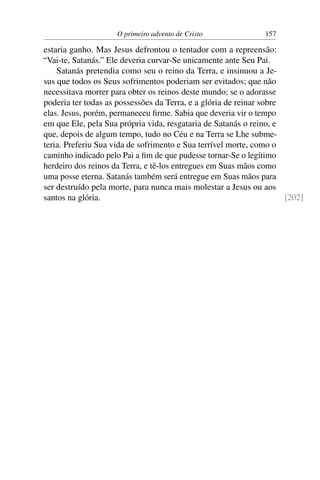 O primeiro advento de Cristo              157

estaria ganho. Mas Jesus defrontou o tentador com a repreensão:
“Vai-te, Satanás.” Ele deveria curvar-Se unicamente ante Seu Pai.
    Satanás pretendia como seu o reino da Terra, e insinuou a Je-
sus que todos os Seus sofrimentos poderiam ser evitados; que não
necessitava morrer para obter os reinos deste mundo; se o adorasse
poderia ter todas as possessões da Terra, e a glória de reinar sobre
elas. Jesus, porém, permaneceu ﬁrme. Sabia que deveria vir o tempo
em que Ele, pela Sua própria vida, resgataria de Satanás o reino, e
que, depois de algum tempo, tudo no Céu e na Terra se Lhe subme-
teria. Preferiu Sua vida de sofrimento e Sua terrível morte, como o
caminho indicado pelo Pai a ﬁm de que pudesse tornar-Se o legítimo
herdeiro dos reinos da Terra, e tê-los entregues em Suas mãos como
uma posse eterna. Satanás também será entregue em Suas mãos para
ser destruído pela morte, para nunca mais molestar a Jesus ou aos
santos na glória.                                                    [202]
 