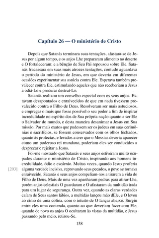 Capítulo 26 — O ministério de Cristo

          Depois que Satanás terminara suas tentações, afastara-se de Je-
      sus por algum tempo, e os anjos Lhe prepararam alimento no deserto
      e O fortaleceram; e a bênção de Seu Pai repousou sobre Ele. Sata-
      nás fracassara em suas mais atrozes tentações, contudo aguardava
      o período do ministério de Jesus, em que deveria em diferentes
      ocasiões experimentar sua astúcia contra Ele. Esperava também pre-
      valecer contra Ele, estimulando aqueles que não receberiam a Jesus
      a odiá-Lo e procurar destruí-Lo.
          Satanás realizou um conselho especial com os seus anjos. Es-
      tavam desapontados e enraivecidos de que em nada tivessem pre-
      valecido contra o Filho de Deus. Resolveram ser mais astuciosos,
      e empregar o mais que fosse possível o seu poder a ﬁm de inspirar
      incredulidade no espírito dos de Sua própria nação quanto a ser Ele
      o Salvador do mundo, e desta maneira desanimar a Jesus em Sua
      missão. Por mais exatos que pudessem ser os judeus em suas cerimô-
      nias e sacrifícios, se fossem conservados com os olhos fechados,
      quanto às profecias, e levados a crer que o Messias deveria aparecer
      como um poderoso rei mundano, poderiam eles ser conduzidos a
      desprezar e rejeitar a Jesus.
          Foi-me mostrado que Satanás e seus anjos estiveram muito ocu-
      pados durante o ministério de Cristo, inspirando aos homens in-
      credulidade, ódio e escárnio. Muitas vezes, quando Jesus proferia
[203] alguma verdade incisiva, reprovando seus pecados, o povo se tornava
      enraivecido. Satanás e seus anjos compeliam-nos a tirarem a vida do
      Filho de Deus. Mais de uma vez apanharam pedras para atirar-Lhe,
      porém anjos celestiais O guardaram e O afastaram da multidão irada
      para um lugar de segurança. Outra vez, quando as claras verdades
      caíam de Seus santos lábios, a multidão lançou mão dEle, e O levou
      ao cimo de uma colina, com o intuito de O lançar abaixo. Surgiu
      entre eles uma contenda, quanto ao que deveriam fazer com Ele,
      quando de novo os anjos O ocultaram às vistas da multidão, e Jesus
      passando pelo meio, retirou-Se.
                                      158
 