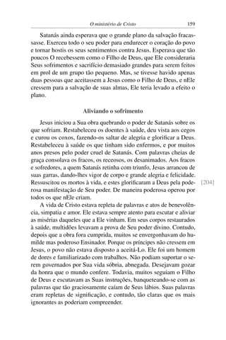 O ministério de Cristo                 159

    Satanás ainda esperava que o grande plano da salvação fracas-
sasse. Exerceu todo o seu poder para endurecer o coração do povo
e tornar hostis os seus sentimentos contra Jesus. Esperava que tão
poucos O recebessem como o Filho de Deus, que Ele consideraria
Seus sofrimentos e sacrifício demasiado grandes para serem feitos
em prol de um grupo tão pequeno. Mas, se tivesse havido apenas
duas pessoas que aceitassem a Jesus como o Filho de Deus, e nEle
cressem para a salvação de suas almas, Ele teria levado a efeito o
plano.

                    Aliviando o sofrimento
    Jesus iniciou a Sua obra quebrando o poder de Satanás sobre os
que sofriam. Restabeleceu os doentes à saúde, deu vista aos cegos
e curou os coxos, fazendo-os saltar de alegria e gloriﬁcar a Deus.
Restabeleceu à saúde os que tinham sido enfermos, e por muitos
anos presos pelo poder cruel de Satanás. Com palavras cheias de
graça consolava os fracos, os receosos, os desanimados. Aos fracos
e sofredores, a quem Satanás retinha com triunfo, Jesus arrancou de
suas garras, dando-lhes vigor de corpo e grande alegria e felicidade.
Ressuscitou os mortos à vida, e estes gloriﬁcaram a Deus pela pode- [204]
rosa manifestação de Seu poder. De maneira poderosa operou por
todos os que nEle criam.
    A vida de Cristo estava repleta de palavras e atos de benevolên-
cia, simpatia e amor. Ele estava sempre atento para escutar e aliviar
as misérias daqueles que a Ele vinham. Em seus corpos restaurados
à saúde, multidões levavam a prova de Seu poder divino. Contudo,
depois que a obra fora cumprida, muitos se envergonhavam do hu-
milde mas poderoso Ensinador. Porque os príncipes não cressem em
Jesus, o povo não estava disposto a aceitá-Lo. Ele foi um homem
de dores e familiarizado com trabalhos. Não podiam suportar o se-
rem governados por Sua vida sóbria, abnegada. Desejavam gozar
da honra que o mundo confere. Todavia, muitos seguiam o Filho
de Deus e escutavam as Suas instruções, banqueteando-se com as
palavras que tão graciosamente caíam de Seus lábios. Suas palavras
eram repletas de signiﬁcação, e contudo, tão claras que os mais
ignorantes as poderiam compreender.
 