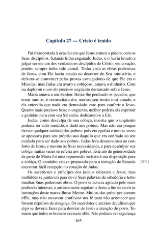 Capítulo 27 — Cristo é traído

    Fui transportada à ocasião em que Jesus comeu a páscoa com os
Seus discípulos. Satanás tinha enganado Judas, e o havia levado a
julgar ser ele um dos verdadeiros discípulos de Cristo; seu coração,
porém, sempre tinha sido carnal. Tinha visto as obras poderosas
de Jesus, com Ele havia estado no decorrer de Seu ministério, e
deixara-se convencer pelas provas esmagadoras de que Ele era o
Messias; mas Judas era avaro e cobiçoso; amava o dinheiro. Com
ira deplorou o uso do precioso ungüento derramado sobre Jesus.
    Maria amava a seu Senhor. Havia-lhe perdoado os pecados, que
eram muitos, e ressuscitara dos mortos seu irmão mui amado, e
ela entendia que nada era demasiado caro para conferir a Jesus.
Quanto mais precioso fosse o ungüento, melhor poderia ela exprimir
a gratidão para com seu Salvador, dedicando-o a Ele.
    Judas, como desculpa de sua cobiça, insistia que o ungüento
poderia ter sido vendido, e dado aos pobres. Mas não era porque
tivesse qualquer cuidado dos pobres: pois era egoísta e muitas vezes
se apossava para seu próprio uso daquilo que era conﬁado ao seu
cuidado para ser dado aos pobres. Judas fora desatencioso ao con-
forto de Jesus, e mesmo às Suas necessidades, e para desculpar sua
cobiça muitas vezes se referia aos pobres. Este ato de generosidade
da parte de Maria foi uma repreensão incisiva à sua disposição para
a cobiça. O caminho estava preparado para a tentação de Satanás [209]
encontrar fácil recepção no coração de Judas.
    Os sacerdotes e príncipes dos judeus odiavam a Jesus; mas
multidões se juntavam para ouvir Suas palavras de sabedoria e teste-
munhar Suas poderosas obras. O povo se achava agitado pelo mais
profundo interesse, e ansiosamente seguiam a Jesus a ﬁm de ouvir as
instruções deste maravilhoso Mestre. Muitos dos príncipes creram
nEle, mas não ousavam confessar sua fé para não acontecer que
fossem expulsos da sinagoga. Os sacerdotes e anciãos decidiram que
algo se deveria fazer para desviar de Jesus a atenção do povo. Te-
miam que todos os homens cressem nEle. Não podiam ver segurança
                             163
 