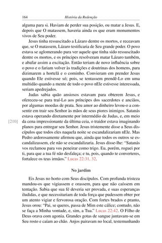 164                      História da Redenção

      alguma para si. Haviam de perder sua posição, ou matar a Jesus. E,
      depois que O matassem, haveria ainda os que eram monumentos
      vivos de Seu poder.
           Jesus tinha ressuscitado a Lázaro dentre os mortos, e receavam
      que, se O matassem, Lázaro testiﬁcaria de Seu grande poder. O povo
      estava se aglomerando para ver aquele que tinha sido ressuscitado
      dentre os mortos, e os príncipes resolveram matar Lázaro também,
      e abafar assim a excitação. Então teriam de novo inﬂuência sobre
      o povo e o fariam volver às tradições e doutrinas dos homens, para
      dizimarem a hortelã e o cominho. Convieram em prender Jesus
      quando Ele estivesse só; pois, se tentassem prendê-Lo em uma
      multidão quando a mente de todo o povo nEle estivesse interessada,
      seriam apedrejados.
           Judas sabia quão ansiosos estavam para obterem Jesus, e
      ofereceu-se para traí-Lo aos príncipes dos sacerdotes e anciãos,
      por algumas moedas de prata. Seu amor ao dinheiro levou-o a con-
      sentir em trair seu Senhor às mãos de seus piores inimigos. Satanás
      estava operando diretamente por intermédio de Judas, e, em meio
[210] da cena impressionante da última ceia, o traidor estava imaginando
      planos para entregar seu Senhor. Jesus tristemente disse a Seus dis-
      cípulos que todos eles naquela noite se escandalizariam nEle. Mas
      Pedro ardorosamente aﬁrmou que, ainda que todos os outros se es-
      candalizassem, ele não se escandalizaria. Jesus disse-lhe: “Satanás
      vos reclamou para vos peneirar como trigo. Eu, porém, roguei por
      ti, para que a tua fé não desfaleça; e tu, pois, quando te converteres,
      fortalece os teus irmãos.” Lucas 22:31, 32.

                                    No jardim
            Eis Jesus no horto com Seus discípulos. Com profunda tristeza
        mandou-os que vigiassem e orassem, para que não caíssem em
        tentação. Sabia que sua fé deveria ser provada, e suas esperanças
        iludidas, e que necessitariam de toda força que pudessem obter por
        um atento vigiar e fervorosa oração. Com fortes brados e pranto,
        Jesus orou: “Pai, se queres, passa de Mim este cálice; contudo, não
        se faça a Minha vontade, e, sim, a Tua.” Lucas 22:42. O Filho de
        Deus orava com agonia. Grandes gotas de sangue juntavam-se em
        Seu rosto e caíam ao chão. Anjos pairavam no local, testemunhando
 