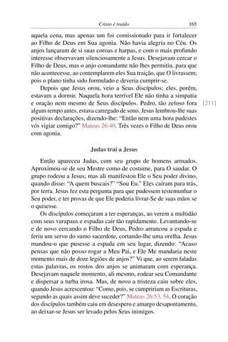 Cristo é traído                      165

aquela cena, mas apenas um foi comissionado para ir fortalecer
ao Filho de Deus em Sua agonia. Não havia alegria no Céu. Os
anjos lançaram de si suas coroas e harpas, e com o mais profundo
interesse observavam silenciosamente a Jesus. Desejavam cercar o
Filho de Deus, mas o anjo comandante não lhes permitiu, para que
não acontecesse, ao contemplarem eles Sua traição, que O livrassem;
pois o plano tinha sido formulado e deveria cumprir-se.
    Depois que Jesus orou, veio a Seus discípulos; eles, porém,
estavam a dormir. Naquela hora terrível Ele não tinha a simpatia
e oração nem mesmo de Seus discípulos. Pedro, tão zeloso fora [211]
algum tempo antes, estava carregado de sono. Jesus lembrou-lhe suas
positivas declarações, dizendo-lhe: “Então nem uma hora pudestes
vós vigiar comigo?” Mateus 26:40. Três vezes o Filho de Deus orou
com agonia.

                        Judas trai a Jesus
    Então apareceu Judas, com seu grupo de homens armados.
Aproximou-se de seu Mestre como de costume, para O saudar. O
grupo rodeou a Jesus; mas ali manifestou Ele o Seu poder divino,
quando disse: “A quem buscais?” “Sou Eu.” Eles caíram para trás,
por terra. Jesus fez esta pergunta para que pudessem testemunhar o
Seu poder, e ter provas de que Ele poderia livrar-Se de suas mãos se
o quisesse.
    Os discípulos começaram a ter esperanças, ao verem a multidão
com seus varapaus e espadas cair tão rapidamente. Levantando-se
e de novo cercando o Filho de Deus, Pedro arrancou a espada e
feriu um servo do sumo sacerdote, cortando-lhe uma orelha. Jesus
mandou-o que pusesse a espada em seu lugar, dizendo: “Acaso
pensas que não posso rogar a Meu Pai, e Ele Me mandaria neste
momento mais de doze legiões de anjos?” Vi que, ao serem faladas
estas palavras, os rostos dos anjos se animaram com esperança.
Desejavam naquele momento, ali mesmo, rodear seu Comandante
e dispersar a turba irosa. Mas, de novo a tristeza caiu sobre eles,
quando Jesus acrescentou: “Como, pois, se cumpririam as Escrituras,
segundo as quais assim deve suceder?” Mateus 26:53, 54. O coração
dos discípulos também caiu em desespero e amargo desapontamento,
ao deixar-se Jesus ser levado pelos Seus inimigos.
 