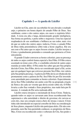 Capítulo 1 — A queda de Lúcifer

    Lúcifer no Céu, antes de sua rebelião foi um elevado e exaltado
anjo, o primeiro em honra depois do amado Filho de Deus. Seu
semblante, como o dos outros anjos, era suave e exprimia felici-
dade. A testa era alta e larga, demonstrando grande inteligência.
Sua forma era perfeita, o porte nobre e majestoso. Uma luz especial
resplandecia de seu semblante e brilhava ao seu redor, mais viva
do que ao redor dos outros anjos; todavia, Cristo, o amado Filho
de Deus tinha preeminência sobre toda a hoste angélica. Ele era
um com o Pai antes que os anjos fossem criados. Lúcifer invejou a
Cristo, e gradualmente pretendeu o comando que pertencia a Cristo
unicamente.
    O grande Criador convocou as hostes celestiais, para na presença
de todos os anjos conferir honra especial a Seu Filho. O Filho estava
assentado no trono com o Pai, e a multidão celestial de santos anjos
reunida ao redor dEles. O Pai então fez saber que por Sua própria
decisão Cristo, Seu Filho, devia ser considerado igual a Ele, assim
que em qualquer lugar que estivesse presente Seu Filho, isto valeria
pela Sua própria presença. A palavra do Filho devia ser obedecida tão
prontamente como a palavra do Pai. Seu Filho foi por Ele investido
com autoridade para comandar as hostes celestiais. Especialmente
devia Seu Filho trabalhar em união com Ele na projetada criação [14]
da Terra e de cada ser vivente que devia existir sobre ela. O Filho
levaria a cabo Sua vontade e Seus propósitos, mas nada faria por Si
mesmo. A vontade do Pai seria realizada nEle.
    Lúcifer estava invejoso e enciumado de Jesus Cristo. Todavia,
quando todos os anjos se curvaram ante Jesus reconhecendo Sua
supremacia e alta autoridade e direito de governar, ele curvou-se
com eles, mas seu coração estava cheio de inveja e rancor. Cristo
tinha sido introduzido no especial conselho de Deus na consideração
de Seus planos, enquanto Lúcifer não participara deles. Ele não com-
preendia, nem lhe fora permitido conhecer, os propósitos de Deus.
Mas, Cristo era reconhecido como o soberano do Céu, Seu poder e
                              13
 