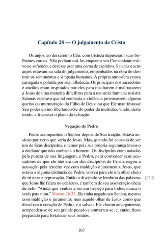 Capítulo 28 — O julgamento de Cristo

    Os anjos, ao deixarem o Céu, com tristeza depuseram suas bri-
lhantes coroas. Não podiam usá-las enquanto seu Comandante esti-
vesse sofrendo, e devesse usar uma coroa de espinhos. Satanás e seus
anjos estavam na sala do julgamento, empenhados na obra de des-
truir os sentimentos e simpatia humanos. A própria atmosfera estava
carregada e poluída por sua inﬂuência. Os principais dos sacerdotes
e anciãos eram inspirados por eles para insultarem e maltratarem
a Jesus de uma maneira diﬁcílima para a natureza humana resistir.
Satanás esperava que tal zombaria e violência provocassem alguma
queixa ou murmuração do Filho de Deus; ou que Ele manifestasse
Seu poder divino libertando-Se do poder da multidão, vindo, deste
modo, a fracassar o plano da salvação.

                        Negação de Pedro
    Pedro acompanhou o Senhor depois de Sua traição. Estava an-
sioso por ver o que seria de Jesus. Mas, quando foi acusado de ser
um de Seus discípulos, o temor pela sua própria segurança levou-o
a declarar que não conhecia o homem. Os discípulos eram notados
pela pureza de sua linguagem, e Pedro, para convencer seus acu-
sadores de que ele não era um dos discípulos de Cristo, negou a
acusação pela terceira vez com maldição e juramento. Jesus, que
estava a alguma distância de Pedro, volveu para ele um olhar cheio
de tristeza e reprovação. Então o discípulo se lembrou das palavras [214]
que Jesus lhe falara no cenáculo, e também de sua asseveração cheia
de zelo: “Ainda que venhas a ser um tropeço para todos, nunca o
serás para mim.” Mateus 26:33. Ele tinha negado seu Senhor, mesmo
com maldição e juramento; mas aquele olhar de Jesus como que
dissolveu o coração de Pedro, e o salvou. Ele chorou amargamente,
arrependeu-se de seu grande pecado e converteu-se; e, então, ﬁcou
preparado para fortalecer seus irmãos.


                                167
 