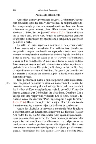 168                     História da Redenção

                            Na sala do julgamento
          A multidão clamava pelo sangue de Jesus. Cruelmente O açoita-
      ram e puseram sobre Ele uma velha veste real de púrpura, cingindo-
      Lhe a sagrada cabeça com uma coroa de espinhos. Puseram-Lhe na
      mão uma cana, prostravam-se diante dEle e escarnecedoramente O
      saudavam: “Salve, Rei dos judeus!” Mateus 27:29. Tiraram-Lhe en-
      tão da mão a cana, e com ela O feriram na cabeça, fazendo com que
      os espinhos penetrassem em Sua fronte e o sangue Lhe escorresse
      pelo rosto e barba.
          Era difícil aos anjos suportarem aquela cena. Desejavam libertar
      a Jesus, mas os anjos comandantes lhes proibiam isto, dizendo que
      era grande o resgate que deveria ser pago pelo homem; mas que o
      mesmo se completaria e ocasionaria a morte dAquele que tinha o
      poder da morte. Jesus sabia que os anjos estavam testemunhando
      a cena de Sua humilhação. O mais fraco dentre os anjos poderia
      fazer com que aquela multidão escarnecedora caísse impotente, e
      poderia livrar a Jesus. Ele sabia que Se desejasse isto de Seu Pai,
      os anjos instantaneamente O livrariam. Era, porém, necessário que
      Ele sofresse a violência dos homens ímpios, a ﬁm de levar a efeito o
      plano da salvação.
          Jesus permaneceu manso e humilde perante a multidão enfure-
[215] cida, enquanto Lhe davam os mais vis maus-tratos. Cuspiam-Lhe
      no rosto, rosto esse do qual um dia desejarão esconder-se e que dará
      luz à cidade de Deus e resplandecerá mais do que o Sol. Cristo não
      lançou contra os que O ofendiam um olhar iroso. Cobriram-Lhe a
      cabeça com uma roupa velha, vendando-Lhe os olhos, e então O fe-
      riam no rosto e exclamavam: “Profetiza-nos quem é o que Te bateu.”
      Lucas 22:64. Houve comoção entre os anjos. Eles O teriam livrado
      instantaneamente; mas seus anjos comandantes os contiveram.
          Alguns dos discípulos se atreveram a entrar onde Jesus Se achava
      e testemunhar o Seu julgamento. Esperavam que Ele manifestasse
      Seu poder divino, que Se livrasse das mãos dos inimigos e os pu-
      nisse pela crueldade para com Ele. Suas esperanças vinham e de-
      sapareciam ao transpirarem as diferentes cenas. Algumas vezes
      duvidavam, e temiam que houvessem sido enganados. Mas a voz
      que ouviram no monte da transﬁguração e a glória que ali contem-
      plaram, fortaleceram-lhes a fé quanto a ser Ele o Filho de Deus.
 