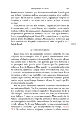 O julgamento de Cristo                    169

Recordaram-se das cenas que tinham testemunhado, dos milagres
que tinham visto Jesus realizar ao curar os doentes, abrir os olhos
aos cegos, desobstruir os ouvidos surdos, repreender e expelir os
demônios, e restituir a vida aos mortos, e mesmo acalmar os ventos
e o mar.
    Não podiam crer que Ele morreria. Esperavam que ainda Se
levantasse com poder, e com Sua voz soberana dispersas-se aquela
multidão sedenta de sangue, como o ﬁzera quando entrara no templo
e expulsara os que estavam a fazer da casa de Deus lugar de merca-
dorias, e quando fugiram de diante dEle como se fossem perseguidos
por um grupo de soldados armados. Os discípulos esperavam que
Jesus manifestasse Seu poder e convencesse todos de que Ele era o
Rei de Israel.                                                      [216]

                       A conﬁssão de Judas
    Judas ﬁcou cheio de amargurado remorso e vergonha pelo seu
traiçoeiro ato de entregar a Jesus. E, quando testemunhou os maus-
tratos que o Salvador suportava, ﬁcou vencido. Havia amado a Jesus,
mas amara mais o dinheiro. Não pensara que Jesus tolerasse o
ser preso pela turba que ele guiara. Esperara que Ele operasse um
milagre, e deles Se libertasse. Mas, quando viu a multidão enfurecida
na audiência, sedenta de sangue, sentiu profundamente a sua falta;
e, enquanto muitos estavam veementemente a acusar Jesus, Judas
precipitou-se através da multidão confessando que tinha pecado,
traindo sangue inocente. Ofereceu aos sacerdotes o dinheiro que lhe
haviam pago e rogou-lhes que livrassem a Jesus, declarando que Ele
era inteiramente inocente.
    Por um pouco de tempo o vexame e a confusão conservaram os
sacerdotes em silêncio. Não desejavam que o povo soubesse haverem
eles assalariado um dos professos seguidores de Jesus para traí-Lo e
Lho entregar. Desejavam ocultar o terem eles acossado a Jesus como
a um ladrão e O haverem preso secretamente. Mas a conﬁssão de
Judas e sua aparência descomposta, criminosa, desmascararam os
sacerdotes perante a multidão, mostrando que foi o ódio que os ﬁzera
prender a Jesus. Ao declarar Judas em alta voz que Jesus era inocente,
replicaram os sacerdotes: “Que nos importa? Isso é contigo.” Mateus
27:4. Eles tinham Jesus em seu poder, e estavam decididos a mantê-
 