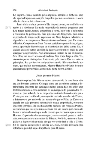 170                      História da Redenção

      Lo seguro. Judas, vencido pela angústia, arrojou o dinheiro, que
      ele agora desprezava, aos pés daqueles que o assalariaram, e, com
      aﬂição e horror, foi enforcar-se.
          Jesus tinha muitos que com Ele simpatizavam, na multidão em
[217] redor, e o não haver Ele nada respondido às muitas perguntas que
      Lhe foram feitas, tornou estupefata a turba. Sob toda a zombaria
      e violência do populacho, nem um sinal de desagrado, nem uma
      expressão de inquietação repousou em Suas feições. Manteve a
      dignidade e a compostura. Os espectadores olhavam para Ele mara-
      vilhados. Comparavam Suas formas perfeitas e porte ﬁrme, digno,
      com a aparência daqueles que se assentavam em juízo contra Ele, e
      diziam uns aos outros que Ele Se parecia com um rei mais do que
      qualquer dos príncipes. Não apresentava indício de ser criminoso.
      Seu olhar era suave, claro e denodado; Sua testa, larga e alta. To-
      dos os traços se distinguiam fortemente pela benevolência e nobres
      princípios. Sua paciência e resignação eram tão diferentes das do ho-
      mem, que muitos estremeceram. Mesmo Herodes e Pilatos ﬁcaram
      grandemente perturbados com o Seu porte nobre, divino.

                              Jesus perante Pilatos
          Desde o princípio Pilatos estava convencido de que Jesus não
      era um homem comum. Cria que tinha um excelente caráter, e in-
      teiramente inocente das acusações feitas contra Ele. Os anjos que
      testemunhavam a cena notaram as convicções do governador ro-
      mano, e, para salvá-lo de se empenhar no terrível ato de entregar a
      Cristo para ser cruciﬁcado, um anjo foi enviado à mulher de Pilatos,
      e informou-a por meio de um sonho de que o Filho de Deus era
      aquele em cujo processo seu marido estava empenhado, e era um
      inocente sofredor. Ela imediatamente mandou um recado a Pilatos,
      declarando que sofrera muitas coisas em um sonho por causa de
      Jesus, e avisando-o de que nada tivesse que ver com aquele santo
      Homem. O portador desta mensagem, atravessando à pressa a multi-
      dão, colocou a carta nas mãos de Pilatos. Ao lê-la, tremeu e ﬁcou
      pálido, e logo resolveu nada ter que ver com tirar a vida a Cristo.
[218] Se os judeus quisessem o sangue de Jesus, ele não prestaria sua
      inﬂuência para tal, antes trabalharia para O livrar.
 