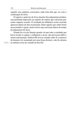 172                     História da Redenção

      seguido suas próprias convicções, nada teria tido que ver com a
      condenação de Jesus.
          O aspecto e palavras de Jesus durante Seu julgamento produzi-
      ram profunda impressão no espírito de muitos que estiveram pre-
      sentes naquela ocasião. O resultado da inﬂuência assim exercida
      apareceu depois de Sua ressurreição. Entre aqueles que então foram
      acrescentados à igreja, muitos havia cuja convicção datava do tempo
      do julgamento de Jesus.
          Grande foi a ira de Satanás quando viu que toda a crueldade que
      havia levado os judeus a inﬂigirem a Jesus, não provocara dEle a
      menor murmuração. Embora Ele tivesse tomado sobre Si a natureza
      do homem, foi sustentado por uma força divinal, e não Se afastou
[220] na mínima coisa da vontade de Seu Pai.
 