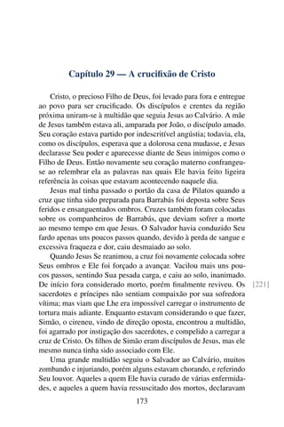 Capítulo 29 — A cruciﬁxão de Cristo

    Cristo, o precioso Filho de Deus, foi levado para fora e entregue
ao povo para ser cruciﬁcado. Os discípulos e crentes da região
próxima uniram-se à multidão que seguia Jesus ao Calvário. A mãe
de Jesus também estava ali, amparada por João, o discípulo amado.
Seu coração estava partido por indescritível angústia; todavia, ela,
como os discípulos, esperava que a dolorosa cena mudasse, e Jesus
declarasse Seu poder e aparecesse diante de Seus inimigos como o
Filho de Deus. Então novamente seu coração materno confrangeu-
se ao relembrar ela as palavras nas quais Ele havia feito ligeira
referência às coisas que estavam acontecendo naquele dia.
    Jesus mal tinha passado o portão da casa de Pilatos quando a
cruz que tinha sido preparada para Barrabás foi deposta sobre Seus
feridos e ensanguentados ombros. Cruzes também foram colocadas
sobre os companheiros de Barrabás, que deviam sofrer a morte
ao mesmo tempo em que Jesus. O Salvador havia conduzido Seu
fardo apenas uns poucos passos quando, devido à perda de sangue e
excessiva fraqueza e dor, caiu desmaiado ao solo.
    Quando Jesus Se reanimou, a cruz foi novamente colocada sobre
Seus ombros e Ele foi forçado a avançar. Vacilou mais uns pou-
cos passos, sentindo Sua pesada carga, e caiu ao solo, inanimado.
De início fora considerado morto, porém ﬁnalmente reviveu. Os [221]
sacerdotes e príncipes não sentiam compaixão por sua sofredora
vítima; mas viam que Lhe era impossível carregar o instrumento de
tortura mais adiante. Enquanto estavam considerando o que fazer,
Simão, o cireneu, vindo de direção oposta, encontrou a multidão,
foi agarrado por instigação dos sacerdotes, e compelido a carregar a
cruz de Cristo. Os ﬁlhos de Simão eram discípulos de Jesus, mas ele
mesmo nunca tinha sido associado com Ele.
    Uma grande multidão seguiu o Salvador ao Calvário, muitos
zombando e injuriando, porém alguns estavam chorando, e referindo
Seu louvor. Aqueles a quem Ele havia curado de várias enfermida-
des, e aqueles a quem havia ressuscitado dos mortos, declaravam
                             173
 