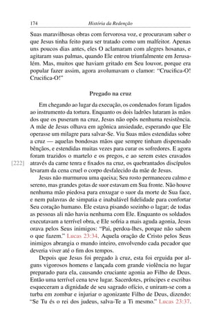174                     História da Redenção

       Suas maravilhosas obras com fervorosa voz, e procuravam saber o
       que Jesus tinha feito para ser tratado como um malfeitor. Apenas
       uns poucos dias antes, eles O aclamaram com alegres hosanas, e
       agitaram suas palmas, quando Ele entrou triunfalmente em Jerusa-
       lém. Mas, muitos que haviam gritado em Seu louvor, porque era
       popular fazer assim, agora avolumavam o clamor: “Cruciﬁca-O!
       Cruciﬁca-O!”

                                Pregado na cruz
          Em chegando ao lugar da execução, os condenados foram ligados
      ao instrumento da tortura. Enquanto os dois ladrões lutaram às mãos
      dos que os puseram na cruz, Jesus não opôs nenhuma resistência.
      A mãe de Jesus olhava em agônica ansiedade, esperando que Ele
      operasse um milagre para salvar-Se. Viu Suas mãos estendidas sobre
      a cruz — aquelas bondosas mãos que sempre tinham dispensado
      bênçãos, e estendidas muitas vezes para curar os sofredores. E agora
      foram trazidos o martelo e os pregos, e ao serem estes cravados
[222] através da carne tenra e ﬁxados na cruz, os quebrantados discípulos
      levaram da cena cruel o corpo desfalecido da mãe de Jesus.
          Jesus não murmurou uma queixa; Seu rosto permaneceu calmo e
      sereno, mas grandes gotas de suor estavam em Sua fronte. Não houve
      nenhuma mão piedosa para enxugar o suor da morte de Sua face,
      e nem palavras de simpatia e inabalável ﬁdelidade para confortar
      Seu coração humano. Ele estava pisando sozinho o lagar; de todas
      as pessoas ali não havia nenhuma com Ele. Enquanto os soldados
      executavam a terrível obra, e Ele sofria a mais aguda agonia, Jesus
      orava pelos Seus inimigos: “Pai, perdoa-lhes, porque não sabem
      o que fazem.” Lucas 23:34. Aquela oração de Cristo pelos Seus
      inimigos abrangia o mundo inteiro, envolvendo cada pecador que
      deveria viver até o ﬁm dos tempos.
          Depois que Jesus foi pregado à cruz, esta foi erguida por al-
      guns vigorosos homens e lançada com grande violência no lugar
      preparado para ela, causando cruciante agonia ao Filho de Deus.
      Então uma terrível cena teve lugar. Sacerdotes, príncipes e escribas
      esqueceram a dignidade de seu sagrado ofício, e uniram-se com a
      turba em zombar e injuriar o agonizante Filho de Deus, dizendo:
      “Se Tu és o rei dos judeus, salva-Te a Ti mesmo.” Lucas 23:37.
 