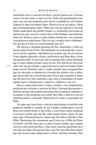 14                       História da Redenção

     autoridade eram os mesmos de Deus. Lúcifer pensou em si mesmo
     como o favorito entre os anjos no Céu. Tinha sido grandemente exal-
     tado, mas isto não despertou nele louvor e gratidão ao seu Criador.
     Aspirava à altura do próprio Deus. Gloriava-se na sua altivez. Sabia
     que era honrado pelos anjos. Tinha uma missão especial a executar.
     Tinha estado perto do grande Criador e o resplendor incessante da
     gloriosa luz que cercava o eterno Deus tinha brilhado especialmente
     sobre ele. Pensava como os anjos tinham obedecido a seu comando
     com prazeroso entusiasmo. Não era seu vestuário belo e brilhante?
     Por que devia Cristo ser assim honrado ante ele?
         Ele deixou a imediata presença do Pai, insatisfeito e cheio de
     inveja contra Jesus Cristo. Dissimulando seu real propósito, convo-
     cou as hostes angélicas. Introduziu seu assunto, que era ele mesmo.
     Como alguém agravado, relatou a preferência que Deus dera a Jesus
     em prejuízo dele. Contou que dali em diante toda a doce liberdade
     que os anjos tinham gozado estava no ﬁm. Pois não havia sido posto
[15] sobre eles um governador, a quem deviam de agora em diante render
     honra servil? Declarou que os tinha reunido para assegurar-lhes
     que ele não mais se submeteria à invasão dos direitos seus e deles;
     que nunca mais ele se prostraria ante Cristo; que assumiria a honra
     que lhe devia ter sido conferida e que seria o comandante de todos
     aqueles que se submetessem a segui-lo e obedecer a sua voz.
         Houve controvérsia entre os anjos. Lúcifer e seus simpatizantes
     porﬁavam por reformar o governo de Deus. Estavam descontentes e
     infelizes porque não podiam perscrutar Sua insondável sabedoria e
     averiguar o Seu propósito em exaltar Seu Filho e dotá-Lo com tal
     ilimitado poder e comando. Rebelaram-se contra a autoridade do
     Filho.
         Os anjos que eram leais e sinceros procuraram reconciliar este
     poderoso rebelde à vontade de seu Criador. Justiﬁcaram o ato de
     Deus em conferir honra a Seu Filho, e com fortes razões tentaram
     convencer Lúcifer que não lhe cabia menos honra agora, do que
     antes que o Pai proclamasse a honra que Ele tinha conferido a Seu
     Filho. Mostraram-lhe claramente que Cristo era o Filho de Deus,
     existindo com Ele antes que os anjos fossem criados, que sempre
     estivera à mão direita de Deus, e Sua suave, amorosa autoridade até o
     presente não tinha sido questionada; e que Ele não tinha dado ordens
     que não fossem uma alegria para a hoste celestial executar. Eles
 