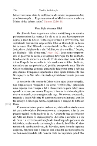 176                      História da Redenção

       Me cercam; uma súcia de malfeitores Me rodeia; traspassaram-Me
       as mãos e os pés. ... Repartem entre si as Minhas vestes, e sobre a
       Minha túnica deitam sortes.” Salmos 22:16, 18.

                            Uma lição de amor ﬁlial
          Os olhos de Jesus vaguearam sobre a multidão que se reunira
      para testemunhar Sua morte, e Ele viu ao pé da cruz João amparando
      Maria, a mãe de Cristo. Tinha ela retornado à terrível cena, não
      suportando permanecer longe de Seu ﬁlho. A última lição de Jesus
      foi de amor ﬁlial. Olhando o rosto abatido de Sua mãe, e então a
      João, disse, dirigindo-Se a ela: “Mulher, eis aí o teu ﬁlho.” Depois,
      ao discípulo: “Eis aí tua mãe.” João 19:27. João bem compreen-
      deu as palavras de Jesus, e o sagrado dever que lhe foi conﬁado.
      Imediatamente removeu a mãe de Cristo da terrível cena do Cal-
      vário. Daquela hora em diante dela cuidou como ﬁlho obediente,
      tomando-a em seu próprio lar. O perfeito exemplo do amor ﬁlial de
      Cristo resplandece com não esmaecido fulgor por entre a neblina
      dos séculos. Conquanto suportando a mais aguda tortura, Ele não
      Se esqueceu de Sua mãe, e fez toda a provisão necessária para seu
      futuro.
          A missão da vida terrena de Cristo estava agora quase cumprida.
      Sua língua estava ressecada e Ele disse: “Tenho sede.” Saturaram
      uma esponja com vinagre e fel e ofereceram-na para beber; mas
      quando a provou, recusou-a. E agora, o Senhor da vida e da glória
      estava morrendo, como resgate pela raça. Foi o senso do pecado,
      trazendo a ira do Pai sobre Si como substituto dos homens, que fez
      tão amargo o cálice que bebeu, e quebrantou o coração do Filho de
[225] Deus.
          Como substituto e penhor do homem, a iniquidade dos homens
      foi posta sobre Cristo. Foi contado como transgressor, a ﬁm de que
      pudesse redimi-los da maldição da lei. A culpa de cada descendente
      de Adão em todos os séculos pesava-Lhe sobre o coração; e a ira
      de Deus e a terrível manifestação de Seu desagrado por causa da
      iniqüidade, encheram de consternação a alma de Seu Filho. O afas-
      tamento do semblante divino, do Salvador, nessa hora de suprema
      angústia, penetrou-Lhe o coração com uma dor que nunca poderá
      ser bem compreendida pelo homem. Toda dor suportada pelo Filho
 