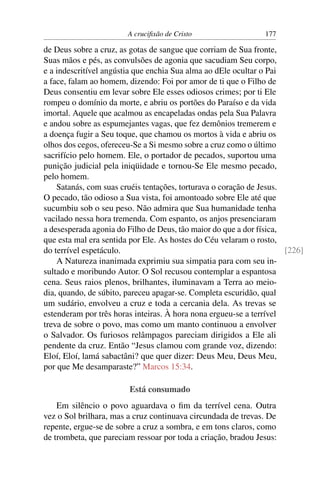 A cruciﬁxão de Cristo                  177

de Deus sobre a cruz, as gotas de sangue que corriam de Sua fronte,
Suas mãos e pés, as convulsões de agonia que sacudiam Seu corpo,
e a indescritível angústia que enchia Sua alma ao dEle ocultar o Pai
a face, falam ao homem, dizendo: Foi por amor de ti que o Filho de
Deus consentiu em levar sobre Ele esses odiosos crimes; por ti Ele
rompeu o domínio da morte, e abriu os portões do Paraíso e da vida
imortal. Aquele que acalmou as encapeladas ondas pela Sua Palavra
e andou sobre as espumejantes vagas, que fez demônios tremerem e
a doença fugir a Seu toque, que chamou os mortos à vida e abriu os
olhos dos cegos, ofereceu-Se a Si mesmo sobre a cruz como o último
sacrifício pelo homem. Ele, o portador de pecados, suportou uma
punição judicial pela iniqüidade e tornou-Se Ele mesmo pecado,
pelo homem.
    Satanás, com suas cruéis tentações, torturava o coração de Jesus.
O pecado, tão odioso a Sua vista, foi amontoado sobre Ele até que
sucumbiu sob o seu peso. Não admira que Sua humanidade tenha
vacilado nessa hora tremenda. Com espanto, os anjos presenciaram
a desesperada agonia do Filho de Deus, tão maior do que a dor física,
que esta mal era sentida por Ele. As hostes do Céu velaram o rosto,
do terrível espetáculo.                                               [226]
    A Natureza inanimada exprimiu sua simpatia para com seu in-
sultado e moribundo Autor. O Sol recusou contemplar a espantosa
cena. Seus raios plenos, brilhantes, iluminavam a Terra ao meio-
dia, quando, de súbito, pareceu apagar-se. Completa escuridão, qual
um sudário, envolveu a cruz e toda a cercania dela. As trevas se
estenderam por três horas inteiras. À hora nona ergueu-se a terrível
treva de sobre o povo, mas como um manto continuou a envolver
o Salvador. Os furiosos relâmpagos pareciam dirigidos a Ele ali
pendente da cruz. Então “Jesus clamou com grande voz, dizendo:
Eloí, Eloí, lamá sabactâni? que quer dizer: Deus Meu, Deus Meu,
por que Me desamparaste?” Marcos 15:34.

                        Está consumado
    Em silêncio o povo aguardava o ﬁm da terrível cena. Outra
vez o Sol brilhara, mas a cruz continuava circundada de trevas. De
repente, ergue-se de sobre a cruz a sombra, e em tons claros, como
de trombeta, que pareciam ressoar por toda a criação, bradou Jesus:
 
