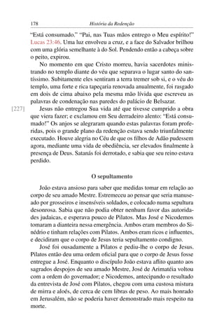 178                      História da Redenção

      “Está consumado.” “Pai, nas Tuas mãos entrego o Meu espírito!”
      Lucas 23:46. Uma luz envolveu a cruz, e a face do Salvador brilhou
      com uma glória semelhante à do Sol. Pendendo então a cabeça sobre
      o peito, expirou.
          No momento em que Cristo morreu, havia sacerdotes minis-
      trando no templo diante do véu que separava o lugar santo do san-
      tíssimo. Subitamente eles sentiram a terra tremer sob si, e o véu do
      templo, uma forte e rica tapeçaria renovada anualmente, foi rasgado
      em dois de cima abaixo pela mesma mão lívida que escreveu as
      palavras de condenação nas paredes do palácio de Belsazar.
[227]     Jesus não entregou Sua vida até que tivesse cumprido a obra
      que viera fazer; e exclamou em Seu derradeiro alento: “Está consu-
      mado!” Os anjos se alegraram quando estas palavras foram profe-
      ridas, pois o grande plano da redenção estava sendo triunfalmente
      executado. Houve alegria no Céu de que os ﬁlhos de Adão pudessem
      agora, mediante uma vida de obediência, ser elevados ﬁnalmente à
      presença de Deus. Satanás foi derrotado, e sabia que seu reino estava
      perdido.

                                O sepultamento
           João estava ansioso para saber que medidas tomar em relação ao
       corpo de seu amado Mestre. Estremeceu ao pensar que seria manuse-
       ado por grosseiros e insensíveis soldados, e colocado numa sepultura
       desonrosa. Sabia que não podia obter nenhum favor das autorida-
       des judaicas, e esperava pouco de Pilatos. Mas José e Nicodemos
       tomaram a dianteira nessa emergência. Ambos eram membros do Si-
       nédrio e tinham relações com Pilatos. Ambos eram ricos e inﬂuentes,
       e decidiram que o corpo de Jesus teria sepultamento condigno.
           José foi ousadamente a Pilatos e pediu-lhe o corpo de Jesus.
       Pilatos então deu uma ordem oﬁcial para que o corpo de Jesus fosse
       entregue a José. Enquanto o discípulo João estava aﬂito quanto aos
       sagrados despojos de seu amado Mestre, José de Arimatéia voltou
       com a ordem do governador; e Nicodemos, antecipando o resultado
       da entrevista de José com Pilatos, chegou com uma custosa mistura
       de mirra e aloés, de cerca de cem libras de peso. Ao mais honrado
       em Jerusalém, não se poderia haver demonstrado mais respeito na
       morte.
 