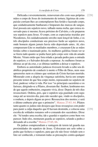 A cruciﬁxão de Cristo                179

    Delicada e reverentemente, removeram eles com suas próprias [228]
mãos o corpo de Jesus do instrumento de tortura; lágrimas de com-
paixão corriam-lhes ao contemplarem Seu ferido e lacerado corpo,
que cuidadosamente banharam e limparam das marcas de sangue.
José possuía um sepulcro novo, talhado numa rocha, que estava re-
servado para si mesmo; ﬁcava próximo do Calvário, e ele preparou
seu sepulcro para Jesus. O corpo, com as especiarias trazidas por
Nicodemos, foi cuidadosamente envolto num lençol de linho, e os
três discípulos conduziram seu precioso fardo ao sepulcro novo,
onde homem algum jamais havia sido depositado antes. Aí, eles
compuseram-Lhe os mutilados membros, e cruzaram-Lhe as mãos
feridas sobre o inanimado peito. As mulheres galiléias foram ver se
se ﬁzera tudo quanto se podia fazer pelo corpo sem vida do amado
Mestre. Viram então que fora rolada a pesada pedra para a entrada
do sepulcro, e o Salvador deixado a repousar. As mulheres foram as
últimas ao pé da cruz, e as últimas também a deixar o sepulcro.
    Embora as autoridades judaicas tivessem levado a cabo seu di-
abólico propósito de conduzir à morte o Filho de Deus, nem suas
apreensões nem os ciúmes que sentiam de Cristo haviam morrido.
Misturado com a alegria da vingança satisfeita, havia um sempre
presente temor de que Seu corpo morto, repousando no sepulcro de
José, pudesse voltar à vida. Por isso “os principais sacerdotes e os
fariseus, dirigindo-se a Pilatos, disseram-lhe: Senhor, lembramo-nos
de que aquele embusteiro, enquanto vivia, disse: Depois de três dias
ressuscitarei. Ordena, pois, que o sepulcro seja guardado com segu-
rança até ao terceiro dia, para não suceder que, vindo os discípulos,
o roubem, e depois digam ao povo: Ressuscitou dos mortos; e será
o último embuste pior que o primeiro”. Mateus 27:63, 64. Pilatos
tanto quanto os judeus não desejava que Jesus ressurgisse com poder
para punir a culpa daqueles que O haviam destruído, e colocou uma [229]
escolta de soldados romanos sob o comando dos sacerdotes. Disse
ele: “Aí tendes uma escolta; ide e guardai o sepulcro como bem vos
parecer. Indo eles, montaram guarda ao sepulcro, selando a pedra e
deixando ali a escolta.” Mateus 27:65, 66.
    Os judeus compreendiam a vantagem de terem tal guarda nas
proximidades do sepulcro de Jesus. Colocaram um selo sobre a
pedra que fechava o sepulcro, para que ele não fosse violado sem o
fato ser conhecido, e tomaram todas as precauções contra qualquer
 